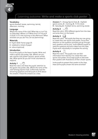 Learning outcome: Write and make a sports club poster
Vocabulary
sports (football, karate, swimming, tennis),
afternoon, morning
Language
What’s the name of the club? What day is it on? It’s
on (Saturday). Where is it? What time is it? It’s at (9
o’clock). Is it in the morning or the afternoon? What
activities can you do? You can do (swimmimg).
Materials
	 Pupil’s Skills Trainer page 25
	 notebook or sheet of paper
	 colours (optional)
Introduction
Focus the pupils on the lesson header, Write and
make a sports club poster. Ask, Where can you
see a sports club poster? (school, sports centre).
Ask, What sports do you do? Invite volunteers to
respond.
Activity 1 
Read the rubric and draw the pupils’ attention to
the sports club poster. Ask, What’s the name of the
club? (Energy Sports Club). Collectively read the
remaining questions and tell pupils to think about
the answers. Check the answers as a class.
Answers: 1 – Energy Sports Club, 2 – Hayfield
sports centre, 3 – morning, 4 – 9–12 o’clock
5 – Saturday, 6 – football, tennis, swimming, karate
Activity 2 
Read the rubric. Elicit different sports from the class
and write them on the board.
Activity 3 
Read the rubric. Tell pupils that they are now going
to create their own sports club poster. Focus their
attention on the question prompts and go through
each question one by one. Invite different pupils to
read the questions and elicit ideas from the class.
Pupils work individually to complete this activity.
Activity 4 
Read the rubric. The pupils now use their
information from Activity 3 to create their own
sports club poster. Encourage pupils to decorate
their posters with illustrations of their chosen sports.
Invite pupils to present their poster to the class.
Have some pupils chosen the same activities?
Module 4: Choosing activities 27
Module
4
 