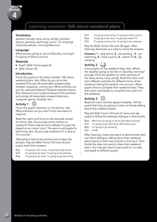 Learning outcome: Talk about weekend plans
Vocabulary
weather (cloudy, rainy, sunny, windy), activities
(tennis, painting, swimming, picnic, TV, camping),
indoors/outdoors, morning/afternoon
Language
What are you going to do on (Saturday morning)?
I’m going to (have a picnic).
Materials
	 Pupil’s Skills Trainer page 26
	 Skills Trainer CD
Introduction
Focus the pupils on the lesson header, Talk about
weekend plans. Ask, What do you do at the
weekend? Accept all reasonable answers (play
football, shopping, cinema, etc.) What activities can
you do indoors/outdoors? Gesture towards indoors
(the classroom) and outdoors (beyond the window)
and accept all reasonable answers (television,
computer games, football, etc.)
Activity 1 
CD
20
Focus the pupils’ attention on the photos. Ask,
What activities can you see? Invite volunteers to
respond.
Read the rubric and focus on the example answer
for tennis. Ask, Do you play tennis indoors or
outdoors? There may be some debate if a pupil has
played on an indoor court. The same could apply for
swimming. Ask, Do you play outdoors if it is rainy or
if it is sunny?
Tell pupils to look at the photos and number the
phrases. Play the Skills Trainer CD track 20 and
pupils check their answers.
Boy:	 It’s going to be sunny. I’m going to play tennis.
Girl:	 It’s going to be rainy. I’m going to do painting.
Boy:	 It’s going to be rainy. I’m going to go swimming.
Girl:	 It’s going to be sunny. I’m going to have a picnic.
Boy:	 It’s going to be rainy. I’m going to watch TV.
Girl:	 It’s going to be sunny. I’m going to go camping.
Play the Skills Trainer CD track 20 again. After
listening, feed back as a class to check the answers.
Answers: 1 – play tennis, 2 – do painting, 3 – go
swimming, 4 – have a picnic, 5 – watch TV, 6 – go
camping
Activity 2 
Focus pupils on the weekend diary. Ask, What’s
the weather going to be like on Saturday morning?
(cloudy). Elicit the weather for other sections of
the diary (sunny, rainy, windy). Read the rubric and
elicit different activities for different times of the
weekend, taking the weather into account. Allow
pupils time to complete their weekend diary. They
then work individually to complete their plans for
the weekend.
Activity 3 
CD
21
Read the rubric and the speech bubbles. Tell the
pupils that they are going to listen to friends talking
about their weekend plans.
Play the Skills Trainer CD track 21 twice and ask
pupils to follow the example dialogue in their books.
Boy: 	 What are you going to do on Saturday morning?
Girl: 	 I’m going to go swimming. What about you?
Boy: 	 I’m going to go camping.
Girl: 	 Great!
After listening, invite volunteers to demonstrate their
own short dialogue, talking about their weekend
plans based on their diary entries in Activity 2. Then
divide the class into pairs to share their weekend
plans. You may also want to ask pupils to circulate
and speak to different pupils.
Module 4: Choosing activities28
Module
4
 