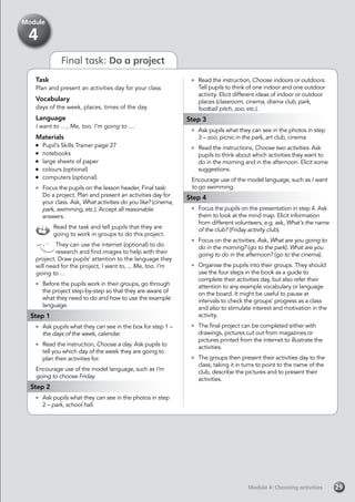 Final task: Do a project
Task
Plan and present an activities day for your class
Vocabulary
days of the week, places, times of the day
Language
I want to …, Me, too. I’m going to …
Materials
	 Pupil’s Skills Trainer page 27
	notebooks
	 large sheets of paper
	 colours (optional)
	 computers (optional)
	 Focus the pupils on the lesson header, Final task:
Do a project. Plan and present an activities day for
your class. Ask, What activities do you like? (cinema,
park, swimming, etc.). Accept all reasonable
answers.
Read the task and tell pupils that they are
going to work in groups to do this project.
They can use the internet (optional) to do
research and find images to help with their
project. Draw pupils’ attention to the language they
will need for the project, I want to, ... Me, too. I’m
going to …
	 Before the pupils work in their groups, go through
the project step-by-step so that they are aware of
what they need to do and how to use the example
language.
Step 1
	 Ask pupils what they can see in the box for step 1 –
the days of the week, calendar.
	 Read the instruction, Choose a day. Ask pupils to
tell you which day of the week they are going to
plan their activities for.
Encourage use of the model language, such as I’m
going to choose Friday.
Step 2
	 Ask pupils what they can see in the photos in step
2 – park, school hall.
	 Read the instruction, Choose indoors or outdoors.
Tell pupils to think of one indoor and one outdoor
activity. Elicit different ideas of indoor or outdoor
places (classroom, cinema, drama club, park,
football pitch, zoo, etc.).
Step 3
	 Ask pupils what they can see in the photos in step
3 – zoo, picnic in the park, art club, cinema.
	 Read the instructions, Choose two activities. Ask
pupils to think about which activities they want to
do in the morning and in the afternoon. Elicit some
suggestions.
Encourage use of the model language, such as I want
to go swimming.
Step 4
	 Focus the pupils on the presentation in step 4. Ask
them to look at the mind map. Elicit information
from different volunteers, e.g. ask, What’s the name
of the club? (Friday activity club).
	 Focus on the activities. Ask, What are you going to
do in the morning? (go to the park). What are you
going to do in the afternoon? (go to the cinema).
	 Organise the pupils into their groups. They should
use the four steps in the book as a guide to
complete their activities day, but also refer their
attention to any example vocabulary or language
on the board. It might be useful to pause at
intervals to check the groups’ progress as a class
and also to stimulate interest and motivation in the
activity.
	 The final project can be completed either with
drawings, pictures cut out from magazines or
pictures printed from the internet to illustrate the
activities.
	 The groups then present their activities day to the
class, taking it in turns to point to the name of the
club, describe the pictures and to present their
activities.
Module 4: Choosing activitiesModule 4: Choosing activities 29
Module
4
 