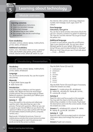 Vocabulary: Presentation
Module overview
Learning outcomes
	 Read mobile phone instructions
	 Listen to a recorded message
	 Write a text message
	 Talk about how to use a tablet
	 Do a project: Plan and do a technology
show and tell
Core vocabulary
calculator, camera, e-book, laptop, mobile phone,
printer, tablet, whiteboard
Additional vocabulary
button, icon, information, listen to music, personal
code, play football, play games, press, read an
e-book, send an email, switch off, switch on, surf
the internet, take a photo, technology, telephone
number, text message, touch, type, watch TV
colours
Core language
instructions, have got to
You use this to (write emails). Instructions (Touch the
call icon. Choose a contact.) I’m great! I’m (watching
TV). How do I surf the internet? You’ve got to touch
the yellow icon.
Additional language
To switch on your phone, press the on/off button.
Type in your personal code. You can learn about
(fantastic games for your tablet). What are you
doing? Do you want to (play football) on Saturday?
What can it do? How do you use it? Let’s talk about
…, It can …, Brilliant!
Vocabulary
calculator, camera, e-book, laptop, mobile phone,
printer, tablet, whiteboard
Language
You use this to (write emails). You use this to (print
documents).
Materials
	 Pupil’s Skills Trainer page 28
	 Skills Trainer CD
Introduction
Focus the pupils on Rebecca and her speech
bubble. Ask, What’s her favourite technology?
(mobile phone) Then encourage pupils to answer
Rebecca’s question, How about you? (What’s your
favourite technology?).
Activity 1 
CD
22
Focus the pupils on the activity and collectively
read the rubric. Ask what they can see in the
pictures. Prompt with questions, What can you use
to speak to your friends? What can you find in the
classroom? What can you take a photo with? Accept
all reasonable answers (mobile phone, computer,
camera, etc.).
Read words 1–8 below the pictures. Focus on
mobile phone and elicit the correct picture (number
1). Encourage pupils to match the pictures and
words and write the correct numbers.
Play the Skills Trainer CD track 22.
1	 mobile phone
2	 whiteboard
3	 tablet
4	 calculator
5	 laptop
6	 printer
7	 camera
8	 e-book
Play the Skills Trainer CD track 22 again if necessary.
Check the answers as a class.
Answers: 1 – mobile phone, 2 – whiteboard,
3 – tablet, 4 – calculator, 5 – laptop, 6 – printer,
7 – camera, 8 – e-book
Activity 2
Read the rubric and focus pupils on the example.
You may wish the class to do this activity orally
before they complete it in their books. Pupils read
the descriptions and circle the correct words. Check
the answers as a class.
Answers: 1 – whiteboard, 2 – e-book, 3 – tablet,
4 – laptop, 5 – printer, 6 – calculator
Activity 3 
Read the rubric and encourage pupils to volunteer
information about technology they have got at
home.
Answers: Pupils’ own answers.
Module 5: Learning about technology30
Learning about technology
Module
5
 