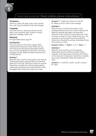 Learning outcome: Read mobile phone instructions
Vocabulary
switch on, switch off, type, press, touch, button,
icon, call, choose, personal code, text message
Language
touch the call icon, switch your phone on/off,
type in your personal code, choose a contact,
type your message, make a call
Materials
	 Pupil’s Skills Trainer page 29
Introduction
Focus the pupils on the lesson header, Read
mobile phone instructions. Ask, Where can you
find instructions? Accept all reasonable answers.
Focus on the mobile phone instruction manual on
the page and ask, What are these instructions for?
(mobile phone).
Activity 1
Read the rubric and focus the pupils on the manual.
Collectively read the example text and draw their
attention to the title, Switch your phone on and off.
Pupils then complete the activity independently,
reading the instructions and matching them to the
paragraph titles. Check the answers as a class.
Answers: 1 – Switch your phone on and off,
2 – Make a call, 3 – Send a text message
Activity 2
Read the rubric and focus the pupils on the
numbered buttons and icons on the mobile phone.
Read the example text again and draw their
attention to the number 4 in the answer box. Point
to button number 4 on the mobile phone, too. You
may want to go through this activity orally first.
Pupils then complete the activity individually. Check
the answers as a class.
Answers: Text a – 4, Text b – 2, 3, 5 , Text c – 1
Activity 3
Read the rubric and focus on the example.
Collectively read the sentence and the circled
example. Encourage pupils to find the information
in the instruction manual text. Pupils then complete
the activity individually. Check the answers as a
class.
Answers: 1 – on/off, 2 – call, 3 – red, 4 – contact,
5 – type
Module 5: Learning about technology 31
Module
5
 