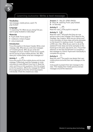 Learning outcome: Write a text message
Vocabulary
text message, mobile phone, watch TV,
play football
Language
I’m (watching TV). What are you doing? Do you
want to (play football) on (Saturday)?
Materials
	 Pupil’s Skills Trainer page 31
	 notebook or sheet of paper
	 colours (optional)
Introduction
Focus the pupils on the lesson header, Write a text
message. Ask, What do you write text messages
on? (mobile phone). Who do you write text
messages to? (mum, friend). If most of your pupils
are too young to have mobile phones, ask, Who
does your mother/father write text messages to?
Activity 1 
Focus the pupils on the mobile phone and the text
message. Collectively read the message or invite
volunteers to read different lines from it. Read the
rubric and focus on the questions. Elicit the answer
to the first question, Who’s the message for? (Alex).
Encourage pupils to find the remaining answers
individually. Check the answers as a class.
Answers: 1 – Alex, 2 – 07957 294322,
3 – Brian, 4 – watching TV, 5 – play football,
6 – on Saturday
Activity 2 
Read the rubric. Invite pupils to respond.
Activity 3 
Read the rubric. Tell pupils that they are now
going to write a text message. Elicit ideas for the
message. Say, Imagine. What are you doing now?
Invite volunteers to share ideas and write examples
on the board (I’m reading a book. I’m watching
a DVD, etc.). Ask, What do you want to do at the
weekend? Invite ideas and write examples on the
board (go to the park, play tennis, etc.). Focus their
attention on the text and tell them to complete a
text message to a friend. Pupils work individually to
complete this activity.
Activity 4 
Read the rubric. The pupils now design their own
mobile phone and write their text message on the
screen.
Invite pupils to present their text message to the
class. Then display their mobile phones and text
messages around the classroom.
Module 5: Learning about technology 33
Module
5
 