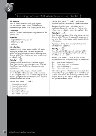 Learning outcome: Talk about how to use a tablet
Vocabulary
send an email, read an e-book, play a game,
surf the internet, take a photo, listen to music,
colours (orange, green, blue, purple, yellow, red)
Language
How do I (surf the internet)? You’ve got to touch the
(yellow) icon.
Materials
	 Pupil’s Skills Trainer page 32
	 Skills Trainer CD
	colours
Introduction
Focus the pupils on the lesson header, Talk about
how to use a tablet. Ask, Has your family got a
tablet? Invite volunteers to respond. What can you
do on a tablet? (surf the internet, send emails, read
an e-book, etc.).
Activity 1 
CD
25
Focus the pupils’ attention on the tablet screen.
Draw their attention to the icons and ask, What are
the different icons for? Invite volunteers to make
suggestions.
Collectively read the phrases below the tablet
screen. Read the rubric and focus on the example,
i.e. the orange box for send an email. Tell pupils that
they are going to listen and then colour the boxes to
match the icons in the tablet.
Play the Skills Trainer CD track 25.
1	 How do I send an email?
2	 How do I read an e-book?
3	 How do I take a photo?
4	 How do I play a game?
5	 How do I surf the internet?
6	 How do I listen to music?
Play the Skills Trainer CD track 25 again. After
listening, feed back as a class to check the answers.
Answers: listen to music – red, play a game –
purple, send an email – orange, surf the internet –
yellow, read an e-book – green, take a photo – blue
Activity 2 
Read the rubric and ask, What other things can you
do on a tablet? Accept all reasonable suggestions
and write them on the board (watch a video, talk to
a friend, etc.).
Pupils could design their own icons for two more
tablet activities (optional).
Activity 3 
CD
26
Read the rubric and the speech bubbles. Tell the
pupils they are going to listen to friends talking
about how to use a tablet.
Play the Skills Trainer CD track 26 twice and ask
pupils to follow the example dialogue in their books.
Boy:	 How do I surf the internet?
Girl:	 You’ve got to touch the yellow icon.
Girl:	 How do I play a game?
Boy:	 You’ve got to touch the purple icon.
After listening, invite volunteers to demonstrate their
own short dialogue, asking how to do something on
a tablet. Then divide the class into pairs to do their
roleplay. You may also want to ask pupils to circulate
and speak to different pupils.
Module 5: Learning about technology34
Module
5
 