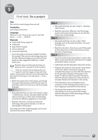 Final task: Do a project
Task
Plan and do a technology show and tell
Vocabulary
technology, instructions
Language
What can it do?, How do you use it?, Let’s talk
about …, It can …, Brilliant!
Materials
	 Pupil’s Skills Trainer page 33
	notebooks
	 large sheets of paper
	 colours (optional)
	 computers (optional)
	 Focus the pupils on the lesson header, Final task:
Do a project. Plan and do a technology show and
tell. Ask, What technology can you think of? Invite
pupils to make suggestions (television, mobile
phone, etc.).
Read the task and tell pupils that they are
going to work in groups to do this project.
They can use the internet (optional) to do
research and find images to help with their
project. Draw pupils’ attention to the language they
will need for the project, Let´s talk about ..., It can...,
Brilliant!
	 Before the pupils work in their groups, go through
the project step-by-step so that they are aware of
what they need to do and how to use the example
language.
Step 1
	 Ask pupils what they can see in the photos in step 1
– mobile phone, camera, calculator, tablet. Ask the
class to remind you of other items of technology
and write the different suggestions on the board.
	 Read the instruction, Choose your favourite
technology. Ask pupils to decide on an item of
technology for their project.
Encourage use of the model language, such as Let’s
talk about the camera. Brilliant!
Step 2
	 Ask pupils what they can see in step 2 – calculator,
video camera.
	 Read the instruction, What can it do? Encourage
pupils to think about things they can do with their
chosen item of technology.
Step 3
	 Ask pupils what they can see in step 3. Elicit
language such as You press the button. You touch
the video icon.
	 Read the instruction, How do you use it? Ask pupils
to think about two or three instructions for using
their item of technology.
Step 4
	 Focus the pupils on the presentation in step 4. Ask,
What can you see? Elicit the idea that this is a digital
presentation about a camera.
	 Collectively read the description about the camera.
	 Organise the pupils into their groups. They should
use the four steps in the book as a guide to
complete their project, but also refer their attention
to any example vocabulary or language on the
board. It might be useful to pause at intervals to
check the groups’ progress as a class and also to
stimulate interest and motivation in the activity.
	 The final project can be completed using a
computer, or with drawings and pictures cut out
from magazines or printed from the internet.
	 The groups then present their project to the
class, taking it in turns to point to the images,
read the description of their technology and give
instructions on how to use it.
Module 5: Learning about technologyModule 5: Learning about technology 35
Module
5
 