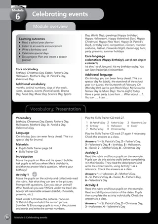 Vocabulary: Presentation
Module overview
Learning outcomes
	 Read a school year planner
	 Listen to an events announcement
	 Write a birthday card
	 Celebrate special days
	 Do a project: Plan and create a season
planner
Core vocabulary
birthday, Christmas Day, Easter, Father’s Day,
Halloween, Mother’s Day, St. Patrick’s Day,
Valentine’s Day
Additional vocabulary
months, ordinal numbers, days of the week,
dates, seasons, events (Festival week, Drama
Day, Food Day, Music Day, Science Day, Sports
Day, World Day), greetings (Happy birthday!,
Happy Halloween!, Happy Valentine’s Day!, Happy
Christmas!, Happy New Year!, Happy St. Patrick’s
Day!), birthday card, competition, concert, monster
costume, festival, Fireworks Night, Easter egg hunt,
party, presents, summer holidays
Core language
exclamations (Happy birthday!), can (I can sing in
a concert.)
It’s the (1st of January). It’s my birthday today. You
can (see fireworks) in November.
Additional language
On this day, you can (wear fancy dress). This is a
special day for (dads). the start/end of the school
year is in (June), the fourteenth of February, On
(Monday 8th), we’ve got (World Day). My favourite
festival day is (Music Day). You’re (eight) today.
Have a great party. Love from … What about …?,
You can …, I can …
Vocabulary
birthday, Christmas Day, Easter, Father’s Day,
Halloween, Mother’s Day, St. Patrick’s Day,
Valentine’s Day
Language
On this day, (you can wear fancy dress). This is a
special day for (mums).
Materials
	 Pupil’s Skills Trainer page 34
	 Skills Trainer CD
Introduction
Focus the pupils on Max and his speech bubble.
Ask pupils to tell you when Max’s birthday is,
and then to answer Max’s question, When’s your
birthday?
Activity 1 
CD
27
Focus the pupils on the activity and collectively read
the rubric. Ask what they can see in the pictures.
Prompt with questions, Can you see an animal?
What food can you see? What’s under the tree? etc.
Accept all reasonable answers (rabbit, chocolate,
presents, etc.).
Read words 1–8 below the pictures. Focus on
St Patrick’s Day and elicit the correct picture
(number 1). Encourage pupils to match the pictures
and words and write the correct numbers.
Play the Skills Trainer CD track 27.
1	 St Patrick’s Day
4	 birthday
7	 Mother’s Day
2	 Father’s Day
5	 Halloween
8	 Christmas Day
3	 Valentine’s Day
6	 Easter
Play the Skills Trainer CD track 27 again if necessary.
Check the answers as a class.
Answers: 1 – St. Patrick’s Day, 2 – Father’s Day,
3 – Valentine’s Day, 4 – birthday, 5 – Halloween,
6 – Easter, 7 – Mother’s Day, 8 – Christmas Day
Activity 2
Read the rubric and focus pupils on the example.
Pupils can do this activity orally before completing
it in their books. They read the descriptions and
write the correct words, using Activity 1 as a
reference. Check the answers as a class.
Answers: 1 – Halloween, 2 – Mother’s Day,
3 – St. Patrick’s Day, 4 – Easter, 5 – Father’s Day,
6 – Valentine’s Day
Activity 3
Read the rubric and focus pupils on the example.
Read and drill pronunciation of the dates. Pupils
then complete the activity individually. Check the
answers as a class.
Answers: 1 – St. Patrick’s Day, 2 – Christmas Day,
3 – Halloween, 4 – Valentine’s Day
Module 6: Celebrating events36
Celebrating events
Module
6
 