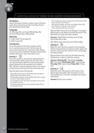 Learning outcome: Listen to an events announcement
Vocabulary
days of the week, ordinal numbers, events (Festival
week, Music Day, Science Day, Food Day, Drama
Day, World Day, Sports Day)
Language
On (Monday 8th), we’ve got (World Day). My
favourite festival day is (Music Day).
Materials
	 Pupil’s Skills Trainer page 36
	 Skills Trainer CD
Introduction
Focus the pupils on the lesson header, Listen
to an events announcement. Tell the class, An
announcement gives you information. Ask, Where
do you hear announcements? Accept all reasonable
answers (television, radio, bus station, etc.).
Activity 1 
CD
28
Focus the pupils on the pictures representing the
events and ask, What events can you see? They
can read the labels. Read the rubric and draw the
pupils’ attention to the example tick for World
Day. Tell them they are going to listen to an events
announcement and they tick the events they hear.
Play the Skills Trainer CD track 28.
	 Good afternoon, everyone. Remember that next week is
festival week. Here are the events.
	 On Monday the eighth, we’ve got World Day. Don’t forget
to wear an international costume.
	 On Tuesday the ninth, we’ve got Food Day. Come and try
lots of delicious food.
	 On Wednesday the tenth, we’ve got Science Day. Come
and do experiments.
	 On Thursday the eleventh, we’ve got our Sports Day. Which
team is going to win this year?
	 On Friday the twelfth, we’ve got our fantastic Music Day.
Don’t forget to bring your mum and dad.
	 That’s everything. See you next week!
Play the Skills Trainer CD track 28 again if necessary.
After listening, ask Where are they? (at school). Then
feed back as a class and check answers.
Answers: World Day, Food Day, Science Day,
Sports Day, Music Day
Ask, Which event don’t you hear? (Drama Day).
Activity 2 
CD
29
Read the rubric and focus pupils on the example.
Tell the class that they are going to listen again and,
this time, they write the events on the correct days
for Festival week.
Play the Skills Trainer CD track 29. After listening,
feed back as a class to check the answers.
Answers: Monday 8th – World Day, Tuesday
9th – Food Day, Wednesday 10th – Science Day,
Thursday 11th – Sports Day, Friday 12th – Music
Day
Activity 3 
Read the rubric. Ask pupils to think about what
festival day they prefer. Ask volunteers to voice
their preferences. They then complete the activity
individually.
Answers: Pupil’s own answers.
Module 6: Celebrating events38
Module
6
 