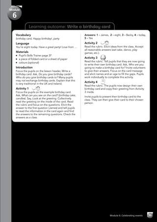 Learning outcome: Write a birthday card
Vocabulary
birthday card, Happy birthday!, party
Language
You’re eight today. Have a great party! Love from …
Materials
	 Pupil’s Skills Trainer page 37
	 a piece of folded card or a sheet of paper
	 colours (optional)
Introduction
Focus the pupils on the lesson header, Write a
birthday card. Ask, Do you give birthday cards?
Who do you give birthday cards to? Many pupils
may not exchange birthday cards. Explain that this
is very traditional in the UK and Ireland.
Activity 1 
Focus the pupils on the example birthday card.
Ask, What can you see on the card? (birthday cake,
candles). Say, Look at the greeting. Collectively
read the greeting on the inside of the card. Read
the rubric and focus on the questions. Elicit the
answer to the first question (James) and tell pupils
to read the information in the card again and find
the answers to the remaining questions. Check the
answers as a class.
Answers: 1 – James, 2 – eight, 3 – Becky, 4 – today,
5 – Yes
Activity 2 
Read the rubric. Elicit ideas from the class. Accept
all reasonable answers (eat cake, dance, play
games, etc.).
Activity 3 
Read the rubric. Tell pupils that they are now going
to write their own birthday card. Ask, Who are you
going to make a birthday card for? Invite volunteers
to give their answers. Focus on the card message
and elicit names and an age to fill the gaps. Pupils
work individually to complete this activity.
Activity 4 
Read the rubric. The pupils now design their own
birthday card and copy their greeting from Activity
3 inside.
Invite pupils to present their birthday card to the
class. They can then give their card to their chosen
person.
Module 6: Celebrating events 39
Module
6
 