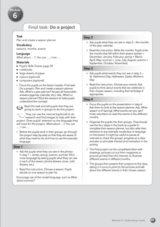 Final task: Do a project
Task
Plan and create a season planner
Vocabulary
seasons, months, events
Language
What about …?, You can …, I can …
Materials
	 Pupil’s Skills Trainer page 39
	notebooks
	 large sheets of paper
	 colours (optional)
	 computers (optional)
	 Focus the pupils on the lesson header, Final task:
Do a project. Plan and create a season planner.
Ask, What’s a year planner? Accept all reasonable
answers (agenda, calendar, etc.). Ask, What’s a
season planner? Elicit the seasons to help pupils
understand the concept.
Read the task and tell pupils that they are
going to work in groups to do this project.
They can use the internet (optional) to do
research and find images to help with their
project. Draw pupils’ attention to the language they
will need for the project, What about …?, You can
…, I can …
	 Before the pupils work in their groups, go through
the project step-by-step so that they are aware of
what they need to do and how to use the example
language.
Step 1
	 Ask the pupils what they can see in the photos
in step 1 – winter, spring, autumn, summer. Elicit
more language by asking pupils what they can see
in each of the season photos (leaves, snow, cold,
flowers, etc.).
	 Read the instruction, Choose a season. Pupils
decide on one season to plan for.
Encourage use of the model language, such as What
about summer?
Step 2
	 Ask pupils what they can see in step 2 – the months
of the year, calendar.
	 Read the instruction, Write the months. Pupils write
the months that fall within their season (winter =
December, January, February; spring = March,
April, May; summer = June, July, August; autumn =
September, October, November).
Step 3
	 Ask pupils what events they can see in step 3 –
	 St. Valentine’s Day, Halloween, Easter, Mother’s
Day.
	 Read the instruction, Choose your events. Ask
pupils to think about events that we celebrate in
their chosen season, including their birthdays if
appropriate.
Step 4
	 Focus the pupils on the presentation in step 4.
Ask them to look at the season planner. Ask, What
season is it? (spring). What events can you see?
Invite volunteers to read the events in the different
months.
	 Organise the pupils into their groups. They should
use the four steps in the book as a guide to
complete their season planner, but also refer their
attention to any example vocabulary or language
on the board. It might be useful to pause at
intervals to check the groups’ progress as a class
and also to stimulate interest and motivation in the
activity.
	 The final project can be completed either with
drawings, pictures cut out from magazines or
pictures printed from the internet, to illustrate
different events in different months.
	 The groups then present their projects to the class,
taking it in turns to point to the pictures and talk
about the different events in their chosen season.
Module 6: Celebrating eventsModule 6: Celebrating events 41
Module
6
 