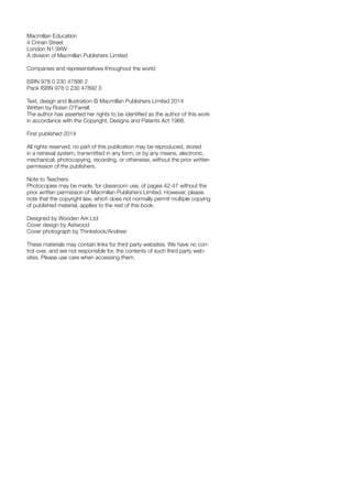 Macmillan Education
4 Crinan Street
London N1 9XW
A division of Macmillan Publishers Limited
Companies and representatives throughout the world
ISBN 978 0 230 47886 2
Pack ISBN 978 0 230 47892 3
Text, design and illustration © Macmillan Publishers Limited 2014
Written by Roisin O’Farrell
The author has asserted her rights to be identified as the author of this work
in accordance with the Copyright, Designs and Patents Act 1988.
First published 2014
All rights reserved; no part of this publication may be reproduced, stored
in a retrieval system, transmitted in any form, or by any means, electronic,
mechanical, photocopying, recording, or otherwise, without the prior written
permission of the publishers.
Note to Teachers
Photocopies may be made, for classroom use, of pages 42-47 without the
prior written permission of Macmillan Publishers Limited. However, please
note that the copyright law, which does not normally permit multiple copying
of published material, applies to the rest of this book.
Designed by Wooden Ark Ltd
Cover design by Astwood
Cover photograph by Thinkstock/Andresr
These materials may contain links for third party websites. We have no con-
trol over, and are not responsible for, the contents of such third party web-
sites. Please use care when accessing them.
 