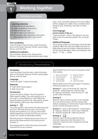 Vocabulary: Presentation
Module 1: Working together6
Module overview
Working together
Module
1
Learning outcomes
	 Read school job descriptions
	 Listen to classroom instructions
	 Write a thank you note
	 Ask for help in the classroom
	 Do a project: Plan and present information
about people who work in your school
Core vocabulary
clean the board, close the door, collect the books,
give out the books, help your friends, recycle paper,
tidy up, write the date
Additional vocabulary
jobs (caretaker, cleaner, cook, head teacher,
librarian, nurse, teacher) responsibilities (work, keep
clean, cook, look after), places and furniture (office,
kitchen, playground, desks, floors, windows), Dear,
fantastic, give, interesting, look after, ill, teach,
things
Core language
present simple (I tidy up.)
I clean the board. I work in the (kitchen). Can you
help me (do this exercise), please? Yes, of course.
Thanks.
Additional language
You´re going to (give out the books). He (looks after
children). Who’s the note from? Who’s the note to?
What does he give the children? What job does he
do? He cleans (the desks, floors and windows). How
about …?, I like …, Great!
Vocabulary
clean the board, close the door, collect the books,
give out the books, help your friends, recycle paper,
tidy up, write the date
Language
I (write the date). I (collect the books).
Materials
	 Pupil’s Skills Trainer page 4
	 Skills Trainer CD
Introduction
Look at the photo of Elsie. Focus the pupils on
Elsie’s speech bubble. Then ask questions, e.g. Is
this a girl or a boy? What’s her name? Who’s her
favourite person at school? etc. Ask pupils to answer
Elsie’s question, Who’s your favourite person?
Activity 1 
CD
2
Focus the pupils on the activity and collectively read
the rubric. Ask what they can see in the pictures.
Prompt with questions, e.g. Can you see a date?
What’s happening in this picture? Can you see any
books? etc. Accept all reasonable answers.
Read the phrases 1–8 below the pictures. Focus on
give out the books and elicit the correct picture
(number 1).
Encourage pupils to match the pictures and words
and write the correct numbers.
Play the Skills Trainer CD track 2 for pupils to check
their answers.
1	 give out the books
2	 clean the board
3	 recycle paper
4	 write the date
5	 help your friends
6	 close the door
7	 tidy up
8	 collect the books
Play the Skills Trainer CD track 2 again if necessary.
Check the answers as a class.
Answers: 1 – give out the books, 2 – clean the
board, 3 – recycle paper, 4 – write the date,
5 – help your friends, 6 – close the door, 7 – tidy
up, 8 – collect the books
Activity 2
Read the rubric and focus pupils on the example.
You may wish the class to do this activity orally
before completing it in their books. Pupils match the
words in the left and right columns.
Answers: 1 – give out the books, 2 – recycle plastic,
3 – help your teacher, 4 – write in your notebook,
5 – close the window, 6 – collect the pencils
Activity 3 
Read the rubric and encourage the class to
volunteer ideas about how they help in the
classroom. Pupils can then complete the activity
individually.
Answers: Pupils’ own answers.
 
