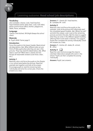Learning outcome: Read school job descriptions
Module 1: Working together 7
Module
1
Vocabulary
jobs (caretaker, cleaner, cook, head teacher),
responsibilities (work, keep clean, cook, look after),
places and furniture (office, kitchen, playground,
desks, floors, windows)
Language
I (work in the kitchen). Mr Bright (keeps the school
clean).
Materials
	 Pupil’s Skills Trainer page 5
Introduction
Focus the pupils on the lesson header, Read school
job descriptions. Ask, What different jobs can you
think of? Ask pupils what jobs they can see in the
pictures. They may read the labels below. Ask, What
does a cook do? What does a cleaner do? etc.
Accept all reasonable answers (cook food, clean,
etc.).
Activity 1
Read the rubric and focus the pupils on the People
in our school texts below the pictures. Read the
example text together and look at the answer.
Encourage pupils to read the remaining texts
individually and write the correct jobs. Check the
answers as a class.
Answers: 1 – cleaner, 2 – head teacher,
3 – caretaker, 4 – cook
Activity 2
Read the rubric and focus the pupils on the
example. Look at the picture and collectively read
the completed speech bubble. Ask, What’s her job?
and elicit the answer, cook. Look at the remaining
pictures and elicit the jobs. Ask the class to suggest
what they can write in the different speech bubbles,
referring them to the texts in Activity 1 for support.
Pupils then complete the activity individually. Check
the answers as a class.
Answers: 1 – kitchen, 2 – desks, 3 – school,
4 – office
Activity 3 
Read the rubric and encourage the class to
volunteer ideas about people who work in the
school. Pupils can then complete the activity
individually.
Answers: Pupils’ own answers.
 