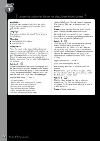 Learning outcome: Listen to classroom instructions
Vocabulary
classroom jobs (write the date, clean the board,
recycle paper, close the door, collect the books,
give out the books)
Language
You’re going to (clean the board). You’re going to
(recycle paper).
Materials
	 Pupil’s Skills Trainer page 6
	 Skills Trainer CD
Introduction
Focus the pupils on the lesson header, Listen to
classroom instructions. Ask, Where do you listen to
classroom instructions? (in school, in the classroom,
etc.). Ask pupils what they can see in the pictures.
Accept all reasonable answers (a board, a girl,
books, a door, etc.). They can read the labels below
the pictures.
Activity 1 
CD
3
Point to the teacher in the photo on the page and
ask, Who’s this? (a teacher). Read the rubric and tell
the pupils that they are going to listen to a teacher
talking about classroom jobs. They should tick the
jobs that they hear. Focus them on the example.
Play the Skills Trainer CD track 3.
	OK. Quiet everyone.
	Now, I’m going to tell you your jobs for the week.
	Peter, you’re going to give out the books.
	Zac, you’re going to collect the books.
	Susan, you’re going to clean the board.
	Joanna, you’re going to write the date.
	And David, you’re going to recycle paper.
Play the Skills Trainer CD track 3 again if necessary.
After listening, feed back as a class to check the
answers.
Answers: write the date, clean the board, recycle
paper, collect the books, give out the books
Ask pupils which job they did not hear, close the
door. Ask them to suggest other classroom jobs, e.g.
tidy up, write the weather, help a friend.
Activity 2 
CD
4
Focus the pupils on the picture of the whiteboard
and ask them what they see written on it.
Collectively read the names. Read the rubric and
tell pupils that they are now going to listen to the
teacher again. This time they listen to the classroom
jobs that the different children are going to do
and write them next to their names. Focus on the
example.
Play the Skills Trainer CD track 4.
Pupils listen and complete the list.
After listening, feed back as a class to check the
answers.
Answers: Peter – give out the books, Zac – collect
the books, Susan – clean the board, Joanna – write
the date, David – recycle paper
Activity 3 
Read the rubric and ask the class to volunteer
suggestions. They then complete the activity
individually. Pupils can write the job only or write it
as a full sentence.
Answers: Pupils’ own answers.
Module 1: Working together8
Module
1
 