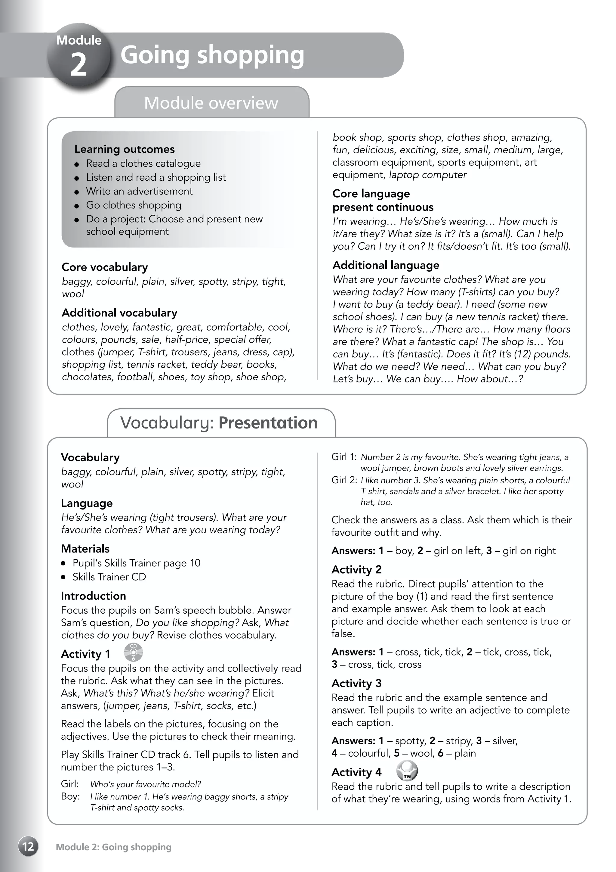 Module 2: Going shopping12
Vocabulary: Presentation
Learning outcomes
	 Read a clothes catalogue
	 Listen and read a shopping list
	 Write an advertisement
	 Go clothes shopping
	 Do a project: Choose and present new
school equipment
Core vocabulary
baggy, colourful, plain, silver, spotty, stripy, tight,
wool
Additional vocabulary
clothes, lovely, fantastic, great, comfortable, cool,
colours, pounds, sale, half-price, special offer,
clothes (jumper, T-shirt, trousers, jeans, dress, cap),
shopping list, tennis racket, teddy bear, books,
chocolates, football, shoes, toy shop, shoe shop,
book shop, sports shop, clothes shop, amazing,
fun, delicious, exciting, size, small, medium, large,
classroom equipment, sports equipment, art
equipment, laptop computer
Core language
present continuous
I’m wearing… He’s/She’s wearing… How much is
it/are they? What size is it? It’s a (small). Can I help
you? Can I try it on? It fits/doesn’t fit. It’s too (small).
Additional language
What are your favourite clothes? What are you
wearing today? How many (T-shirts) can you buy?
I want to buy (a teddy bear). I need (some new
school shoes). I can buy (a new tennis racket) there.
Where is it? There’s…/There are… How many floors
are there? What a fantastic cap! The shop is… You
can buy… It’s (fantastic). Does it fit? It’s (12) pounds.
What do we need? We need… What can you buy?
Let’s buy… We can buy…. How about…?
Vocabulary
baggy, colourful, plain, silver, spotty, stripy, tight,
wool
Language
He’s/She’s wearing (tight trousers). What are your
favourite clothes? What are you wearing today?
Materials
	 Pupil’s Skills Trainer page 10
	 Skills Trainer CD
Introduction
Focus the pupils on Sam’s speech bubble. Answer
Sam’s question, Do you like shopping? Ask, What
clothes do you buy? Revise clothes vocabulary.
Activity 1 
CD
6
Focus the pupils on the activity and collectively read
the rubric. Ask what they can see in the pictures.
Ask, What’s this? What’s he/she wearing? Elicit
answers, (jumper, jeans, T-shirt, socks, etc.)
Read the labels on the pictures, focusing on the
adjectives. Use the pictures to check their meaning.
Play Skills Trainer CD track 6. Tell pupils to listen and
number the pictures 1–3.
Girl: 	 Who’s your favourite model?
Boy: 	 I like number 1. He’s wearing baggy shorts, a stripy
T-shirt and spotty socks.
Girl 1:	Number 2 is my favourite. She’s wearing tight jeans, a
wool jumper, brown boots and lovely silver earrings.
Girl 2:	I like number 3. She’s wearing plain shorts, a colourful
T-shirt, sandals and a silver bracelet. I like her spotty
hat, too.
Check the answers as a class. Ask them which is their
favourite outfit and why.
Answers: 1 – boy, 2 – girl on left, 3 – girl on right
Activity 2
Read the rubric. Direct pupils’ attention to the
picture of the boy (1) and read the first sentence
and example answer. Ask them to look at each
picture and decide whether each sentence is true or
false.
Answers: 1 – cross, tick, tick, 2 – tick, cross, tick,
3 – cross, tick, cross
Activity 3
Read the rubric and the example sentence and
answer. Tell pupils to write an adjective to complete
each caption.
Answers: 1 – spotty, 2 – stripy, 3 – silver,
4 – colourful, 5 – wool, 6 – plain
Activity 4  
Read the rubric and tell pupils to write a description
of what they’re wearing, using words from Activity 1.
Going shopping
Module
2
Module overview
 