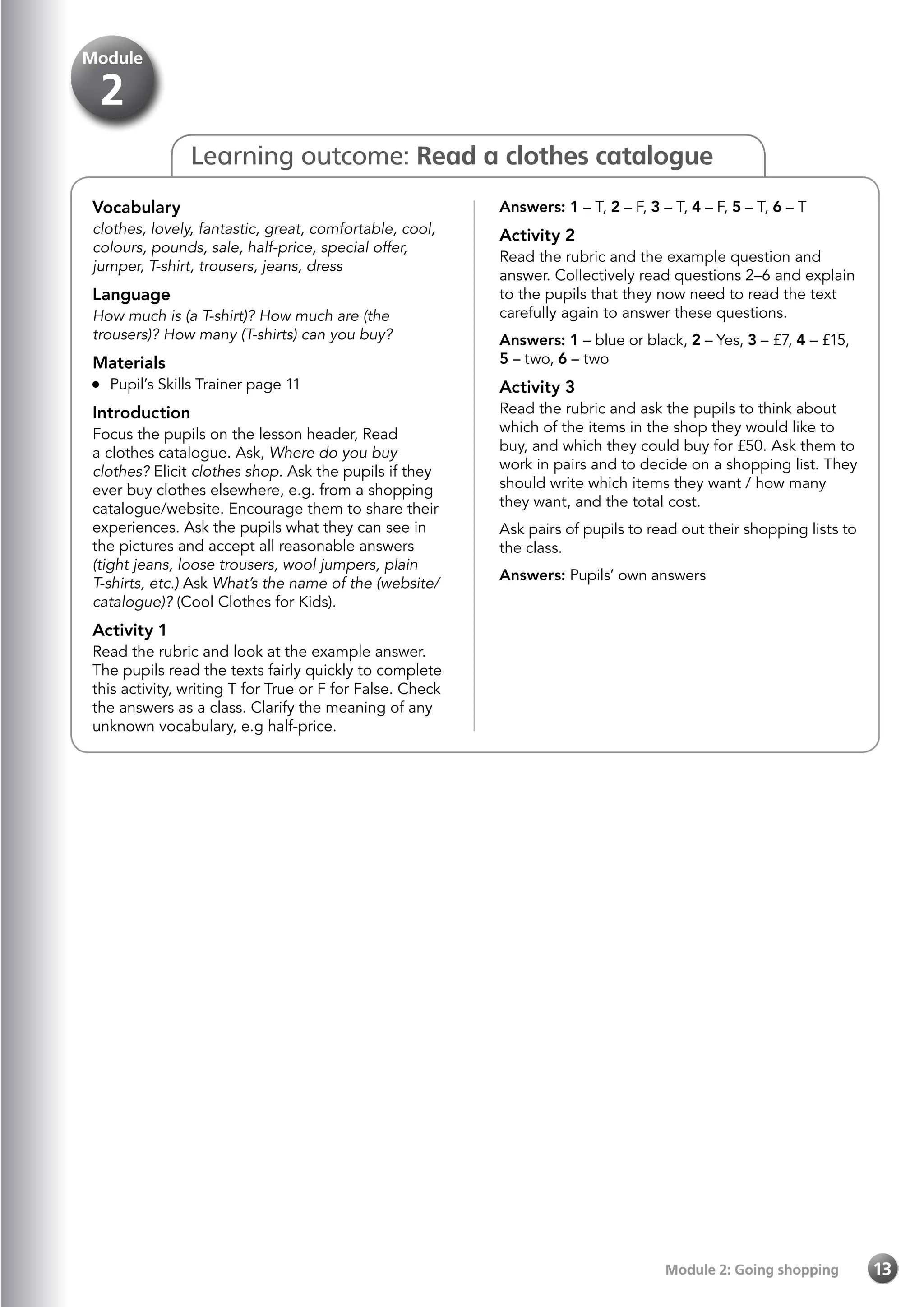 Module 2: Going shopping 13
Learning outcome: Read a clothes catalogue
Answers: 1 – T, 2 – F, 3 – T, 4 – F, 5 – T, 6 – T
Activity 2
Read the rubric and the example question and
answer. Collectively read questions 2–6 and explain
to the pupils that they now need to read the text
carefully again to answer these questions.
Answers: 1 – blue or black, 2 – Yes, 3 – £7, 4 – £15,
5 – two, 6 – two
Activity 3
Read the rubric and ask the pupils to think about
which of the items in the shop they would like to
buy, and which they could buy for £50. Ask them to
work in pairs and to decide on a shopping list. They
should write which items they want / how many
they want, and the total cost.
Ask pairs of pupils to read out their shopping lists to
the class.
Answers: Pupils’ own answers
Vocabulary
clothes, lovely, fantastic, great, comfortable, cool,
colours, pounds, sale, half-price, special offer,
jumper, T-shirt, trousers, jeans, dress
Language
How much is (a T-shirt)? How much are (the
trousers)? How many (T-shirts) can you buy?
Materials
	 Pupil’s Skills Trainer page 11
Introduction
Focus the pupils on the lesson header, Read
a clothes catalogue. Ask, Where do you buy
clothes? Elicit clothes shop. Ask the pupils if they
ever buy clothes elsewhere, e.g. from a shopping
catalogue/website. Encourage them to share their
experiences. Ask the pupils what they can see in
the pictures and accept all reasonable answers
(tight jeans, loose trousers, wool jumpers, plain
T-shirts, etc.) Ask What’s the name of the (website/
catalogue)? (Cool Clothes for Kids).
Activity 1
Read the rubric and look at the example answer.
The pupils read the texts fairly quickly to complete
this activity, writing T for True or F for False. Check
the answers as a class. Clarify the meaning of any
unknown vocabulary, e.g half-price.
Module
2
 
