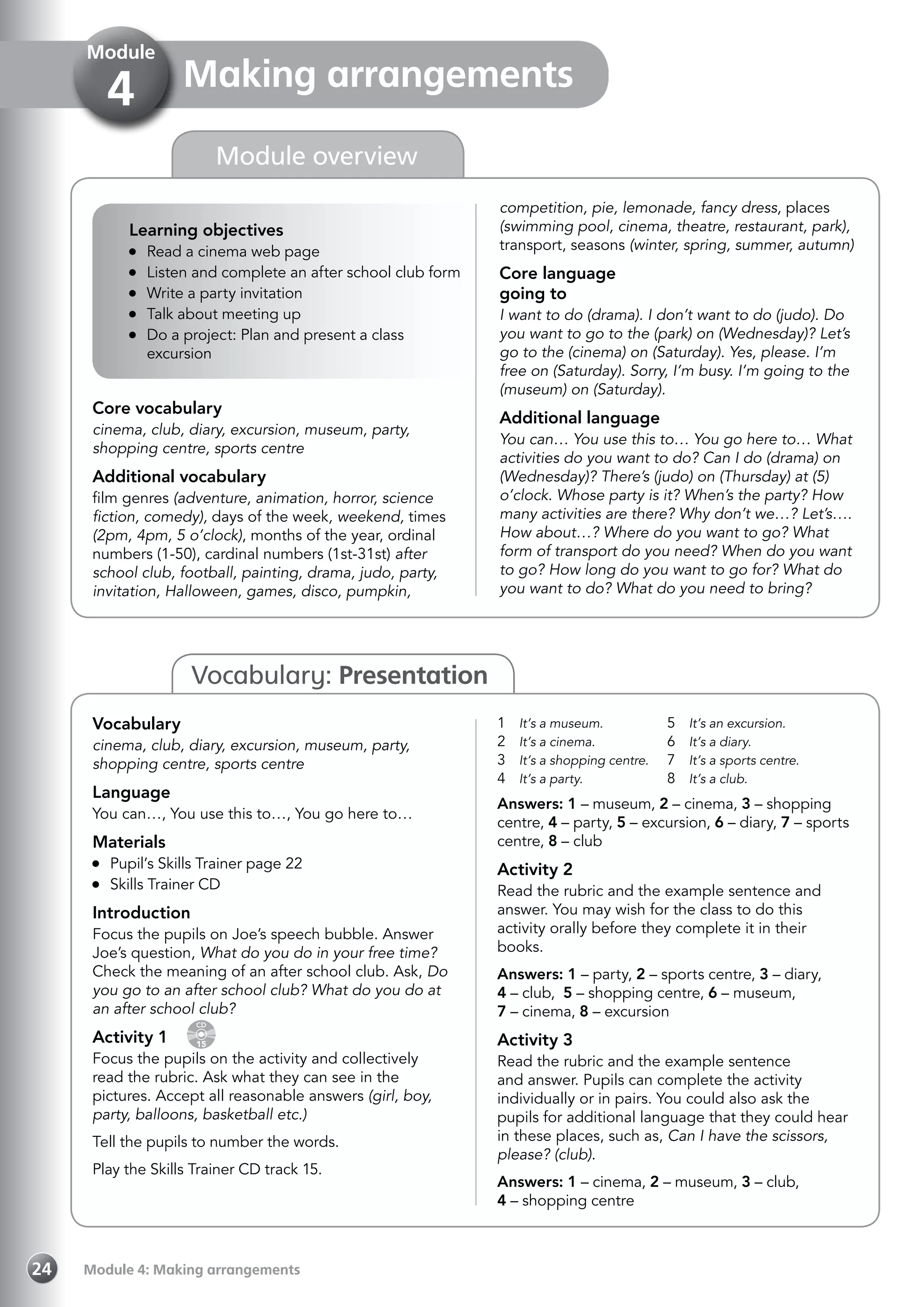 Module 4: Making arrangements24
Vocabulary: Presentation
Making arrangements
Module
4
competition, pie, lemonade, fancy dress, places
(swimming pool, cinema, theatre, restaurant, park),
transport, seasons (winter, spring, summer, autumn)
Core language
going to
I want to do (drama). I don’t want to do (judo). Do
you want to go to the (park) on (Wednesday)? Let’s
go to the (cinema) on (Saturday). Yes, please. I’m
free on (Saturday). Sorry, I’m busy. I’m going to the
(museum) on (Saturday).
Additional language
You can… You use this to… You go here to… What
activities do you want to do? Can I do (drama) on
(Wednesday)? There’s (judo) on (Thursday) at (5)
o’clock. Whose party is it? When’s the party? How
many activities are there? Why don’t we…? Let’s….
How about…? Where do you want to go? What
form of transport do you need? When do you want
to go? How long do you want to go for? What do
you want to do? What do you need to bring?
Core vocabulary
cinema, club, diary, excursion, museum, party,
shopping centre, sports centre
Additional vocabulary
film genres (adventure, animation, horror, science
fiction, comedy), days of the week, weekend, times
(2pm, 4pm, 5 o’clock), months of the year, ordinal
numbers (1-50), cardinal numbers (1st-31st) after
school club, football, painting, drama, judo, party,
invitation, Halloween, games, disco, pumpkin,
Module overview
Vocabulary
cinema, club, diary, excursion, museum, party,
shopping centre, sports centre
Language
You can…, You use this to…, You go here to…
Materials
	 Pupil’s Skills Trainer page 22
	 Skills Trainer CD
Introduction
Focus the pupils on Joe’s speech bubble. Answer
Joe’s question, What do you do in your free time?
Check the meaning of an after school club. Ask, Do
you go to an after school club? What do you do at
an after school club?
Activity 1 
CD
15
Focus the pupils on the activity and collectively
read the rubric. Ask what they can see in the
pictures. Accept all reasonable answers (girl, boy,
party, balloons, basketball etc.)
Tell the pupils to number the words.
Play the Skills Trainer CD track 15.
1	 It’s a museum.
2	 It’s a cinema.
3	 It’s a shopping centre.
4	 It’s a party.
5	 It’s an excursion.
6	 It’s a diary.
7	 It’s a sports centre.
8	 It’s a club.
Answers: 1 – museum, 2 – cinema, 3 – shopping
centre, 4 – party, 5 – excursion, 6 – diary, 7 – sports
centre, 8 – club
Activity 2
Read the rubric and the example sentence and
answer. You may wish for the class to do this
activity orally before they complete it in their
books.
Answers: 1 – party, 2 – sports centre, 3 – diary,
4 – club, 5 – shopping centre, 6 – museum,
7 – cinema, 8 – excursion
Activity 3
Read the rubric and the example sentence
and answer. Pupils can complete the activity
individually or in pairs. You could also ask the
pupils for additional language that they could hear
in these places, such as, Can I have the scissors,
please? (club).
Answers: 1 – cinema, 2 – museum, 3 – club,
4 – shopping centre
Learning objectives
	 Read a cinema web page
	 Listen and complete an after school club form
	 Write a party invitation
	 Talk about meeting up
	 Do a project: Plan and present a class
excursion
 