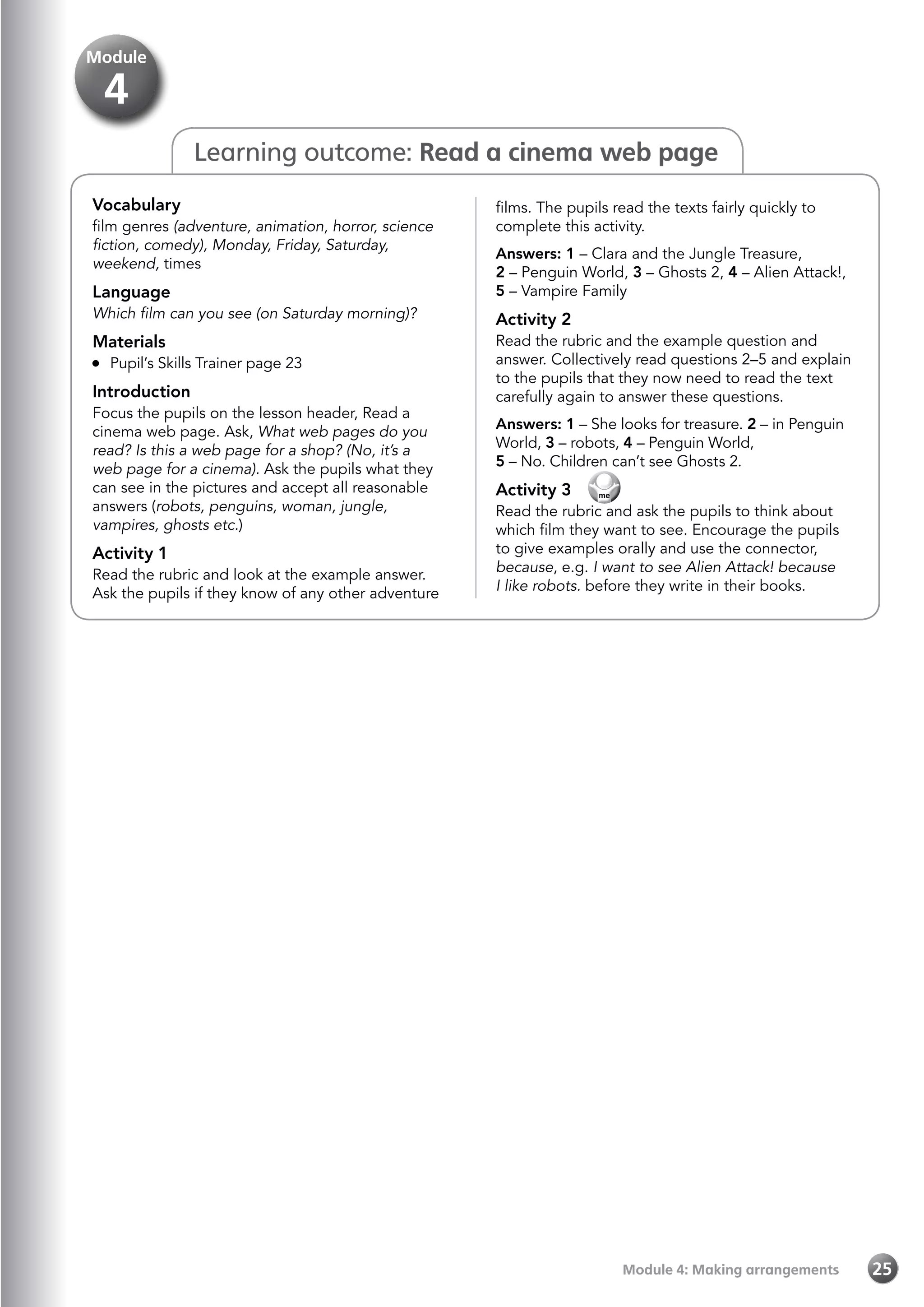 Module 4: Making arrangements 25
Module
4
Learning outcome: Read a cinema web page
Vocabulary
film genres (adventure, animation, horror, science
fiction, comedy), Monday, Friday, Saturday,
weekend, times
Language
Which film can you see (on Saturday morning)?
Materials
	 Pupil’s Skills Trainer page 23
Introduction
Focus the pupils on the lesson header, Read a
cinema web page. Ask, What web pages do you
read? Is this a web page for a shop? (No, it’s a
web page for a cinema). Ask the pupils what they
can see in the pictures and accept all reasonable
answers (robots, penguins, woman, jungle,
vampires, ghosts etc.)
Activity 1
Read the rubric and look at the example answer.
Ask the pupils if they know of any other adventure
films. The pupils read the texts fairly quickly to
complete this activity.
Answers: 1 – Clara and the Jungle Treasure,
2 – Penguin World, 3 – Ghosts 2, 4 – Alien Attack!,
5 – Vampire Family
Activity 2
Read the rubric and the example question and
answer. Collectively read questions 2–5 and explain
to the pupils that they now need to read the text
carefully again to answer these questions.
Answers: 1 – She looks for treasure. 2 – in Penguin
World, 3 – robots, 4 – Penguin World,
5 – No. Children can’t see Ghosts 2.
Activity 3 
Read the rubric and ask the pupils to think about
which film they want to see. Encourage the pupils
to give examples orally and use the connector,
because, e.g. I want to see Alien Attack! because
I like robots. before they write in their books.
 