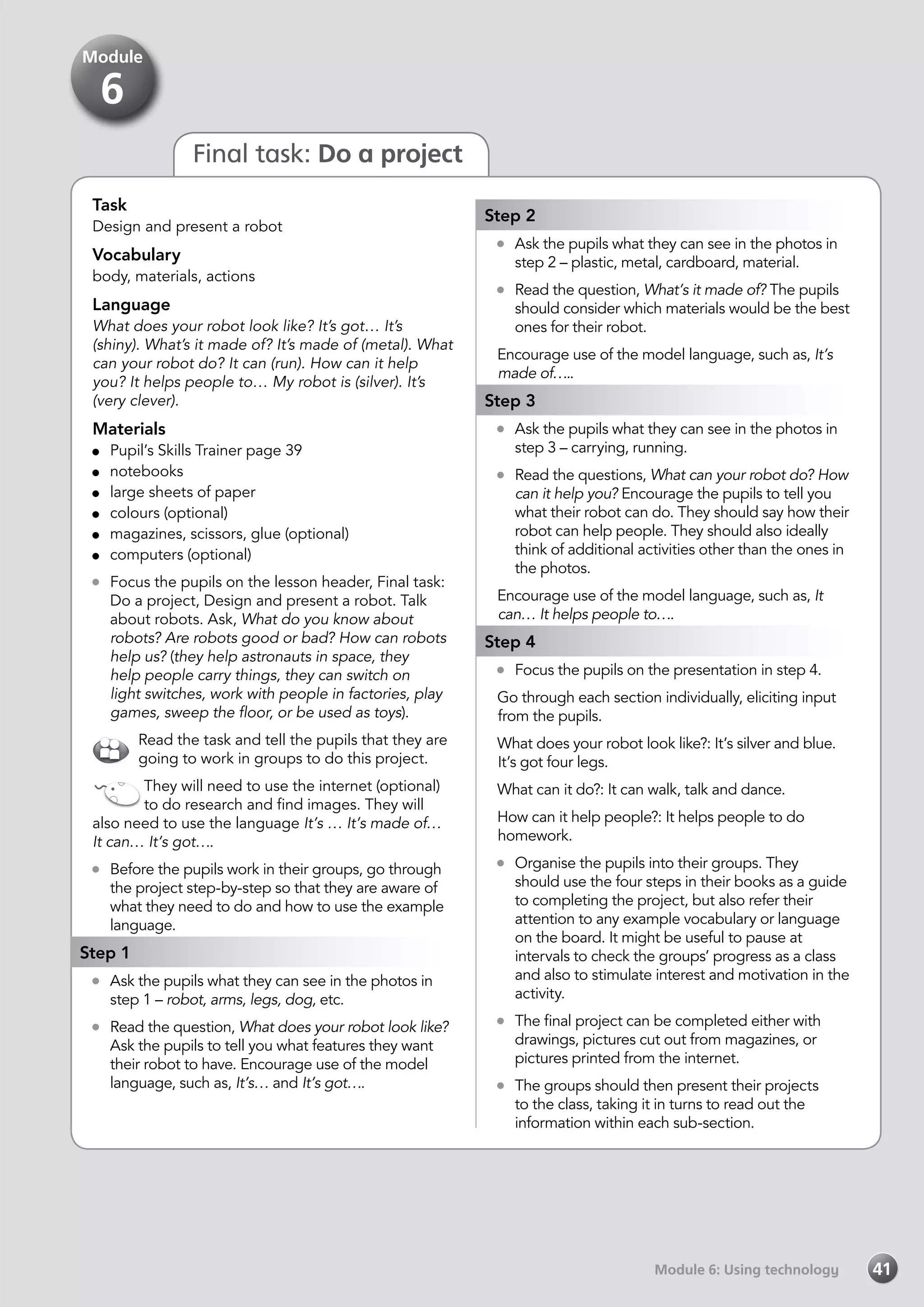 Module 6: Using technologyModule 6: Using technology 41
Final task: Do a project
Task
Design and present a robot
Vocabulary
body, materials, actions
Language
What does your robot look like? It’s got… It’s
(shiny). What’s it made of? It’s made of (metal). What
can your robot do? It can (run). How can it help
you? It helps people to… My robot is (silver). It’s
(very clever).
Materials
	 Pupil’s Skills Trainer page 39
	notebooks
	 large sheets of paper
	 colours (optional)
	 magazines, scissors, glue (optional)
	 computers (optional)
	 Focus the pupils on the lesson header, Final task:
Do a project, Design and present a robot. Talk
about robots. Ask, What do you know about
robots? Are robots good or bad? How can robots
help us? (they help astronauts in space, they
help people carry things, they can switch on
light switches, work with people in factories, play
games, sweep the floor, or be used as toys).
Read the task and tell the pupils that they are
going to work in groups to do this project.
They will need to use the internet (optional)
to do research and find images. They will
also need to use the language It’s … It’s made of…
It can… It’s got….
	 Before the pupils work in their groups, go through
the project step-by-step so that they are aware of
what they need to do and how to use the example
language.
Step 1
	 Ask the pupils what they can see in the photos in
step 1 – robot, arms, legs, dog, etc.
	 Read the question, What does your robot look like?
Ask the pupils to tell you what features they want
their robot to have. Encourage use of the model
language, such as, It’s… and It’s got….
Step 2
	 Ask the pupils what they can see in the photos in
step 2 – plastic, metal, cardboard, material.
	 Read the question, What’s it made of? The pupils
should consider which materials would be the best
ones for their robot.
Encourage use of the model language, such as, It’s
made of…..
Step 3
	 Ask the pupils what they can see in the photos in
step 3 – carrying, running.
	 Read the questions, What can your robot do? How
can it help you? Encourage the pupils to tell you
what their robot can do. They should say how their
robot can help people. They should also ideally
think of additional activities other than the ones in
the photos.
Encourage use of the model language, such as, It
can… It helps people to….
Step 4
	 Focus the pupils on the presentation in step 4.
Go through each section individually, eliciting input
from the pupils.
What does your robot look like?: It’s silver and blue.
It’s got four legs.
What can it do?: It can walk, talk and dance.
How can it help people?: It helps people to do
homework.
	 Organise the pupils into their groups. They
should use the four steps in their books as a guide
to completing the project, but also refer their
attention to any example vocabulary or language
on the board. It might be useful to pause at
intervals to check the groups’ progress as a class
and also to stimulate interest and motivation in the
activity.
	 The final project can be completed either with
drawings, pictures cut out from magazines, or
pictures printed from the internet.
	 The groups should then present their projects
to the class, taking it in turns to read out the
information within each sub-section.
Module
6
 