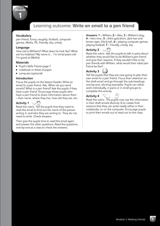 Learning outcome: Write an email to a pen friend
Module
1
Module 1: Making friends 9
Vocabulary
pen friend, funny, naughty, football, computer
games, Maths, PE, friendly, shy, untidy
Language
How old is (William)? What does he look like? What
are his hobbies? My name is… I’m (nine) years old.
I’m good at (Maths).
Materials
	 Pupil’s Skills Trainer page 7
	 notebook or sheet of paper
	 computer (optional)
Introduction
Focus the pupils on the lesson header, Write an
email to a pen friend. Ask, When do you send
emails? What is a pen friend? Ask the pupils if they
have a pen friend. Encourage those pupils who
have a pen friend to share information about them
– their name, where they live, how old they are, etc.
Activity 1 
Read the rubric. Tell the pupils that they need to
read the email to find out the name of the person
writing it, and who they are writing to. They do not
need to write. Check answers.
Then give the pupils time to read the email again
and answer the other questions. Read the questions
one-by-one as a class to check the answers.
Answers: 1 – William, 2 – Alex, 3 – William’s dog,
4 – He’s nine., 5 – (He’s got) short, dark hair and
brown eyes. (He’s) tall., 6 – playing computer games,
playing football, 7 – friendly, untidy, shy
Activity 2 
Read the rubric. Ask the pupils to talk in pairs about
whether they would like to be William’s pen friend
and give their reasons. If they wouldn’t like to be
pen friends with William, what would their ideal pen
friend be like?
Activity 3 
Tell the pupils that they are now going to plan their
own email to a pen friend. Focus their attention on
the draft email and go through the sub-headings
one-by-one, eliciting examples. Pupils can either
work individually, in pairs or in small groups to
complete this activity.
Activity 4   
Read the rubric. The pupils now use the information
in their draft emails (Activity 3) to create final
versions that they can write neatly either in their
notebooks, or on the computer. Encourage pupils
to print their emails out to read out to the class.
 