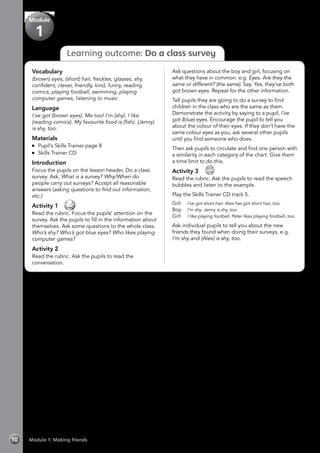 Learning outcome: Do a class survey
Vocabulary
(brown) eyes, (short) hair, freckles, glasses, shy,
confident, clever, friendly, kind, funny, reading
comics, playing football, swimming, playing
computer games, listening to music
Language
I’ve got (brown eyes). Me too! I’m (shy). I like
(reading comics). My favourite food is (fish). (Jenny)
is shy, too.
Materials
	 Pupil’s Skills Trainer page 8
	 Skills Trainer CD
Introduction
Focus the pupils on the lesson header, Do a class
survey. Ask, What is a survey? Why/When do
people carry out surveys? Accept all reasonable
answers (asking questions to find out information,
etc.)
Activity 1 
Read the rubric. Focus the pupils’ attention on the
survey. Ask the pupils to fill in the information about
themselves. Ask some questions to the whole class,
Who’s shy? Who’s got blue eyes? Who likes playing
computer games?
Activity 2
Read the rubric. Ask the pupils to read the
conversation.
Ask questions about the boy and girl, focusing on
what they have in common. e.g. Eyes. Are they the
same or different? (the same). Say, Yes, they’ve both
got brown eyes. Repeat for the other information.
Tell pupils they are going to do a survey to find
children in the class who are the same as them.
Demonstrate the activity by saying to a pupil, I’ve
got (blue) eyes. Encourage the pupil to tell you
about the colour of their eyes. If they don’t have the
same colour eyes as you, ask several other pupils
until you find someone who does.
Then ask pupils to circulate and find one person with
a similarity in each category of the chart. Give them
a time limit to do this.
Activity 3 
CD
5
Read the rubric. Ask the pupils to read the speech
bubbles and listen to the example.
Play the Skills Trainer CD track 5.
Girl:	 I’ve got short hair. Alex has got short hair, too.
Boy:	 I’m shy. Jenny is shy, too.
Girl:	 I like playing football. Peter likes playing football, too.
Ask individual pupils to tell you about the new
friends they found when doing their surveys, e.g.
I’m shy and (Alex) is shy, too.
Module 1: Making friends10
Module
1
 