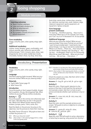 Module 2: Going shopping12
Vocabulary: Presentation
Learning outcomes
	 Read a clothes catalogue
	 Listen and read a shopping list
	 Write an advertisement
	 Go clothes shopping
	 Do a project: Choose and present new
school equipment
Core vocabulary
baggy, colourful, plain, silver, spotty, stripy, tight,
wool
Additional vocabulary
clothes, lovely, fantastic, great, comfortable, cool,
colours, pounds, sale, half-price, special offer,
clothes (jumper, T-shirt, trousers, jeans, dress, cap),
shopping list, tennis racket, teddy bear, books,
chocolates, football, shoes, toy shop, shoe shop,
book shop, sports shop, clothes shop, amazing,
fun, delicious, exciting, size, small, medium, large,
classroom equipment, sports equipment, art
equipment, laptop computer
Core language
present continuous
I’m wearing… He’s/She’s wearing… How much is
it/are they? What size is it? It’s a (small). Can I help
you? Can I try it on? It fits/doesn’t fit. It’s too (small).
Additional language
What are your favourite clothes? What are you
wearing today? How many (T-shirts) can you buy?
I want to buy (a teddy bear). I need (some new
school shoes). I can buy (a new tennis racket) there.
Where is it? There’s…/There are… How many floors
are there? What a fantastic cap! The shop is… You
can buy… It’s (fantastic). Does it fit? It’s (12) pounds.
What do we need? We need… What can you buy?
Let’s buy… We can buy…. How about…?
Vocabulary
baggy, colourful, plain, silver, spotty, stripy, tight,
wool
Language
He’s/She’s wearing (tight trousers). What are your
favourite clothes? What are you wearing today?
Materials
	 Pupil’s Skills Trainer page 10
	 Skills Trainer CD
Introduction
Focus the pupils on Sam’s speech bubble. Answer
Sam’s question, Do you like shopping? Ask, What
clothes do you buy? Revise clothes vocabulary.
Activity 1 
CD
6
Focus the pupils on the activity and collectively read
the rubric. Ask what they can see in the pictures.
Ask, What’s this? What’s he/she wearing? Elicit
answers, (jumper, jeans, T-shirt, socks, etc.)
Read the labels on the pictures, focusing on the
adjectives. Use the pictures to check their meaning.
Play Skills Trainer CD track 6. Tell pupils to listen and
number the pictures 1–3.
Girl: 	 Who’s your favourite model?
Boy: 	 I like number 1. He’s wearing baggy shorts, a stripy
T-shirt and spotty socks.
Girl 1:	Number 2 is my favourite. She’s wearing tight jeans, a
wool jumper, brown boots and lovely silver earrings.
Girl 2:	I like number 3. She’s wearing plain shorts, a colourful
T-shirt, sandals and a silver bracelet. I like her spotty
hat, too.
Check the answers as a class. Ask them which is their
favourite outfit and why.
Answers: 1 – boy, 2 – girl on left, 3 – girl on right
Activity 2
Read the rubric. Direct pupils’ attention to the
picture of the boy (1) and read the first sentence
and example answer. Ask them to look at each
picture and decide whether each sentence is true or
false.
Answers: 1 – cross, tick, tick, 2 – tick, cross, tick,
3 – cross, tick, cross
Activity 3
Read the rubric and the example sentence and
answer. Tell pupils to write an adjective to complete
each caption.
Answers: 1 – spotty, 2 – stripy, 3 – silver,
4 – colourful, 5 – wool, 6 – plain
Activity 4  
Read the rubric and tell pupils to write a description
of what they’re wearing, using words from Activity 1.
Going shopping
Module
2
Module overview
 