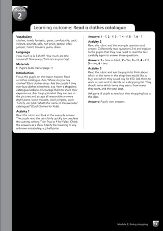 Module 2: Going shopping 13
Learning outcome: Read a clothes catalogue
Answers: 1 – T, 2 – F, 3 – T, 4 – F, 5 – T, 6 – T
Activity 2
Read the rubric and the example question and
answer. Collectively read questions 2–6 and explain
to the pupils that they now need to read the text
carefully again to answer these questions.
Answers: 1 – blue or black, 2 – Yes, 3 – £7, 4 – £15,
5 – two, 6 – two
Activity 3
Read the rubric and ask the pupils to think about
which of the items in the shop they would like to
buy, and which they could buy for £50. Ask them to
work in pairs and to decide on a shopping list. They
should write which items they want / how many
they want, and the total cost.
Ask pairs of pupils to read out their shopping lists to
the class.
Answers: Pupils’ own answers
Vocabulary
clothes, lovely, fantastic, great, comfortable, cool,
colours, pounds, sale, half-price, special offer,
jumper, T-shirt, trousers, jeans, dress
Language
How much is (a T-shirt)? How much are (the
trousers)? How many (T-shirts) can you buy?
Materials
	 Pupil’s Skills Trainer page 11
Introduction
Focus the pupils on the lesson header, Read
a clothes catalogue. Ask, Where do you buy
clothes? Elicit clothes shop. Ask the pupils if they
ever buy clothes elsewhere, e.g. from a shopping
catalogue/website. Encourage them to share their
experiences. Ask the pupils what they can see in
the pictures and accept all reasonable answers
(tight jeans, loose trousers, wool jumpers, plain
T-shirts, etc.) Ask What’s the name of the (website/
catalogue)? (Cool Clothes for Kids).
Activity 1
Read the rubric and look at the example answer.
The pupils read the texts fairly quickly to complete
this activity, writing T for True or F for False. Check
the answers as a class. Clarify the meaning of any
unknown vocabulary, e.g half-price.
Module
2
 