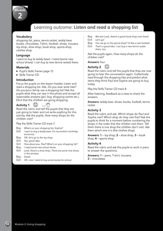 Module 2: Going shopping14
Learning outcome: Listen and read a shopping list
Vocabulary
shopping list, jeans, tennis racket, teddy bear,
books, chocolates, T-shirt, football, shoes, trousers,
toy shop, shoe shop, book shop, sports shop,
clothes shop
Language
I want to buy (a teddy bear). I need (some new
school shoes). I can buy (a new tennis racket) there.
Materials
	 Pupil’s Skills Trainer page 12
	 Skills Trainer CD
Introduction
Focus the pupils on the lesson header, Listen and
read a shopping list. Ask, Do you ever write lists?
Do you/your family use a shopping list? Ask the
pupils what they can see in the photo and accept all
reasonable answers (girl, boy, shopping centre etc.)
Elicit that the children are going shopping.
Activity 1 
CD
7
 
Read the rubric and tell the pupils that they are
just going to listen and not write anything for this
activity. Ask the pupils, How many shops do the
children visit?
Play the Skills Trainer CD track 7.
Boy: 	 What’s on your shopping list, Sophie?
Girl: 	 I want to buy a teddy bear. It’s my brother’s birthday
tomorrow.
Boy: 	 OK, let’s go to the toy shop.
Girl:	 Yes, good idea.
Girl:	 How about you, Paul? What’s on your shopping list?
Boy:	 I need some new school shoes.
Girl:	 Look, there’s a shoe shop. There are some nice shoes
in the window.
Boy:	 Great!
Girl:	 OK, now I need to buy some books for school.
Boy:	 Me too! Look, there’s a good book shop over there!
Girl:	 Let’s go!
Boy:	 Can we go to the sports shop? I’d like a new football.
Girl:	 That’s a good idea. I can buy a new tennis racket
there, too.
Ask the pupils again, How many shops do the
children visit?
Answers: four
Activity 2 
CD
8
Read the rubric and tell the pupils that they are now
going to hear the conversation again. Collectively
read through the shopping lists and predict what
items they think Paul and Sophie are going to buy
today.
Play the Skills Trainer CD track 8.
After listening, feedback as a class to check the
answers.
Answers: teddy bear, shoes, books, football, tennis
racket
Activity 3
Read the rubric and ask, Which shops do Paul and
Sophie visit? Which shop do they visit first? Ask the
pupils to think for a moment before numbering the
shops in the order that the children visit them. Tell
them there is one shop the children don’t visit. Ask
them which one it is (the clothes shop).
Answers: 1 – toy shop, 2 – shoe shop, 3 – book
shop, 4 – sports shop
Activity 4
Read the rubric and ask the pupils to work in pairs
to answer the questions.
Answers: 1 – jeans, T-shirt, trousers,
2 – chocolates
Module
2
 