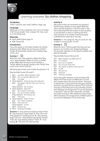Module 2: Going shopping16
Learning outcome: Go clothes shopping
Vocabulary
T-shirt, colourful, size, small, medium, large, cap
Language
What size is it? It’s a (medium). Can I try it on? Does
it fit? It’s too (small). It fits. It doesn’t fit. How much
is it? It’s (12) pounds.
Materials
	 Pupil’s Skills Trainer page 14
	 Skills Trainer CD
Introduction
Focus the pupils on the lesson header, Go clothes
shopping. Ask, Where do you buy your clothes?
Accept all reasonable answers, (at a clothes shop,
online, etc.)
Activity 1 
CD
9
Read the rubric. Ask questions, Who’s this? (boy,
mum, shop assistant), Where is he? (in a clothes
shop), What does he want to buy? (clothes, a
T-shirt), What’s he doing? (trying on the T-shirt), How
much is the T-shirt? (£12) etc.
Ask the pupils to listen and number the pictures 1–8.
Play the Skills Trainer CD track 9.
1	Boy:	 Look Mum. What a fantastic T-shirt!
2	Mum:	Yes, it is colourful. What size is it?
	Boy:	It’s a large.
3	 Shop assistant:	 Good morning. Can I help you?
	 Boy: 	 Yes, please. I like this T-shirt. Can I try it on,
please?
	 Shop assistant:	 Yes, of course.
4	 Shop assistant:	 Does it fit?
	Boy:	No, it doesn’t. It’s too big.
5	Boy:	 Can I try a medium, please?
	 Shop assistant:	 Yes. Here you are.
	Boy:	Thank you!
6	 Shop assistant:	 Does it fit now?
	Boy:	Yes, it does. It’s perfect.
7	Mum:	How much is it?
	 Shop assistant:	 It’s £12.
	Mum:	Here you are.
8	Mum:	Thank you! Goodbye.
Answers: 1 – boy and mum looking at large T-shirt,
2 – boy looking at ‘large’ label, 3 – boy, mum and
shop assistant in changing room, 4 – boy wearing
large T-shirt, 5 – shop assistant giving boy medium
T-shirt, 6 – boy wearing medium T-shirt, 7 – mum
paying, 8 – boy and mum leaving shop
Activity 2
Ask pupils if they can remember any questions
that the shop assistant or boy asked. Read the
rubric and the questions in the first column. Ask
them what they think the answer to each question
is and tell them to draw a matching line from
each question to an answer. Check that pupils
understand the meaning of ‘too big’.
Answers: 1 – It’s a large. 2 – Yes, of course. 3 – No,
it doesn’t. It’s too big. 4 – It’s £12.
Activity 3 
CD
10
Read the rubric. Tell the pupils that they are now
going to act out their own shopping dialogue.
Focus pupils’ attention on the speech bubbles and
play the example.
Play the Skills Trainer CD track 10.
Girl:	 What a fantastic cap! What size is it?
Boy:	 It’s a medium.
Girl:	 Can I try it on, please?
Boy:	 Yes, of course. Does it fit?
Girl:	 Yes, it does. It’s perfect. How much is it?
Boy:	 It’s £20.
Girl:	 Here you are.
Boy:	 Thank you.
Girl: 	 Thank you. Goodbye.
Focus the pupils’ attention on the prompts. Ask
What’s this? How much is it? What size is it? and
elicit answers about the pictures shown. Tell pupils
to decide who is going to be the shopping assistant
and who is going to be the customer. The ‘customer’
chooses an item they want to buy and they practise
their dialogue. Encourage them to use the questions
in Activity 2. They can then swap roles. Circulate
during the activity to offer assistance and prompts
when necessary. Encourage some confident pairs to
act out their dialogues in front of the class.
Module
2
 