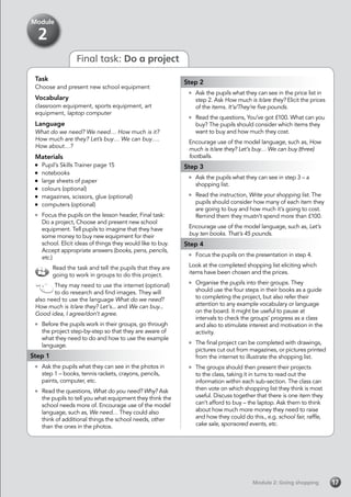 Module 2: Going shoppingModule 2: Going shopping 17
Final task: Do a project
Task
Choose and present new school equipment
Vocabulary
classroom equipment, sports equipment, art
equipment, laptop computer
Language
What do we need? We need… How much is it?
How much are they? Let’s buy… We can buy….
How about…?
Materials
	 Pupil’s Skills Trainer page 15
	notebooks
	 large sheets of paper
	 colours (optional)
	 magazines, scissors, glue (optional)
	 computers (optional)
	 Focus the pupils on the lesson header, Final task:
Do a project, Choose and present new school
equipment. Tell pupils to imagine that they have
some money to buy new equipment for their
school. Elicit ideas of things they would like to buy.
Accept appropriate answers (books, pens, pencils,
etc.)
Read the task and tell the pupils that they are
going to work in groups to do this project.
They may need to use the internet (optional)
to do research and find images. They will
also need to use the language What do we need?
How much is it/are they? Let’s... and We can buy...
Good idea, I agree/don’t agree.
	 Before the pupils work in their groups, go through
the project step-by-step so that they are aware of
what they need to do and how to use the example
language.
Step 1
	 Ask the pupils what they can see in the photos in
step 1 – books, tennis rackets, crayons, pencils,
paints, computer, etc.
	 Read the questions, What do you need? Why? Ask
the pupils to tell you what equipment they think the
school needs more of. Encourage use of the model
language, such as, We need… They could also
think of additional things the school needs, other
than the ones in the photos.
Step 2
	 Ask the pupils what they can see in the price list in
step 2. Ask How much is it/are they? Elicit the prices
of the items. It’s/They’re five pounds.
	 Read the questions, You’ve got £100. What can you
buy? The pupils should consider which items they
want to buy and how much they cost.
Encourage use of the model language, such as, How
much is it/are they? Let’s buy… We can buy (three)
footballs.
Step 3
	 Ask the pupils what they can see in step 3 – a
shopping list.
	 Read the instruction, Write your shopping list. The
pupils should consider how many of each item they
are going to buy and how much it’s going to cost.
Remind them they mustn’t spend more than £100.
Encourage use of the model language, such as, Let’s
buy ten books. That’s 45 pounds.
Step 4
	 Focus the pupils on the presentation in step 4.
Look at the completed shopping list eliciting which
items have been chosen and the prices.
	 Organise the pupils into their groups. They
should use the four steps in their books as a guide
to completing the project, but also refer their
attention to any example vocabulary or language
on the board. It might be useful to pause at
intervals to check the groups’ progress as a class
and also to stimulate interest and motivation in the
activity.
	 The final project can be completed with drawings,
pictures cut out from magazines, or pictures printed
from the internet to illustrate the shopping list.
	 The groups should then present their projects
to the class, taking it in turns to read out the
information within each sub-section. The class can
then vote on which shopping list they think is most
useful. Discuss together that there is one item they
can’t afford to buy – the laptop. Ask them to think
about how much more money they need to raise
and how they could do this., e.g. school fair, raffle,
cake sale, sponsored events, etc.
Module
2
 