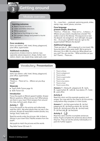 Module 3: Getting around18
Getting around
Module
3
Vocabulary: Presentation
Learning outcomes
	 Read a tourist brochure
	 Listen and follow directions
	 Write a postcard
	 Say how to find things on a map
	 Do a project: Design and present a tourist
brochure
Core vocabulary
bank, bus station, café, hotel, library, playground,
post office, supermarket
Additional vocabulary
prepositions of place (next to, behind, near,
opposite), places (aquarium, shops, funfair, train
station, beach, sea, sweet shop, water park, zoo)
To…, Love from…, postcard, swimming pools, slides,
stamp, map, island, places, activities
Core language
present simple, directions
There’s a…/There are… There isn’t a… Is there a…?
Where can you (catch a bus/borrow a book)? The
(café) is next to the (library). The (aquarium) is near
the (beach). Go straight on. Turn left/right. Go past
the… It’s on your right/left. How do I get to the
(supermarket)? Where’s the (bank)?
Additional language
There are lots of… We’re staying (in a nice town). My
favourite place is (the water park). We’re going to
(the zoo). It’s in (B4). It’s a big city. What places can
you visit? You can visit the… What activities can you
do? There’s… There are…
Vocabulary
bank, bus station, café, hotel, library, playground,
post office, supermarket
Language
There’s a… There isn’t a… Where can you (buy
food)?
Materials
	 Pupil’s Skills Trainer page 16
	 Skills Trainer CD
Introduction
Focus the pupils on Maria’s speech bubble. Answer
Maria’s questions, Where do you live? What places
are there in your town? Elicit answers from around
the class, (school, park, shops, etc.)
Activity 1 
CD
11
Focus the pupils on the activity and collectively
read the rubric. Ask what places they can see in the
pictures. Accept all reasonable answers (books, bus,
swings, food, roads, etc.)
Read the words under the pictures. Ask, Is there a
(library) in your town? Elicit Yes/No answers from the
pupils.
Ask pupils to match the pictures and the words.
Play Skills Trainer CD track 11.
1	 There’s a library.
2	 There’s a playground.
3	 There’s a bank.
4	 There’s a supermarket.
5	 There’s a café.
6	 There’s a bus station.
7	 There’s a hotel.
8	 There’s a post office.
Answers: 1 – library, 2 – playground, 3 – bank,
4 – supermarket, 5 – café, 6 – bus station, 7 – hotel,
8 – post office
Activity 2
Read the rubric and the example question and
answer. You may wish for the class to do this activity
orally before they complete it in their books.
Answers: 1 – (at the) supermarket, 2 – (at the)
playground, 3 – (at the) bus station, 4 – (at the)
library, 5 – (at the) post office, 6 – (at the) hotel,
7 – (at the) café, 8 – (at the) bank
Activity 3 
Read the rubric and the incomplete sentences
below. Pupils complete the sentences about where
they live. They can do the activity individually or in
pairs for further support.
Module overview
 
