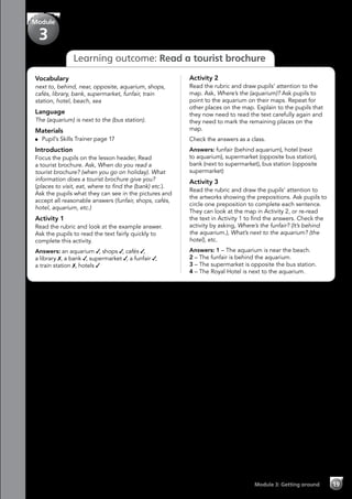 Module 3: Getting around 19
Learning outcome: Read a tourist brochure
Vocabulary
next to, behind, near, opposite, aquarium, shops,
cafés, library, bank, supermarket, funfair, train
station, hotel, beach, sea
Language
The (aquarium) is next to the (bus station).
Materials
	 Pupil’s Skills Trainer page 17
Introduction
Focus the pupils on the lesson header, Read
a tourist brochure. Ask, When do you read a
tourist brochure? (when you go on holiday). What
information does a tourist brochure give you?
(places to visit, eat, where to find the (bank) etc.).
Ask the pupils what they can see in the pictures and
accept all reasonable answers (funfair, shops, cafés,
hotel, aquarium, etc.)
Activity 1
Read the rubric and look at the example answer.
Ask the pupils to read the text fairly quickly to
complete this activity.
Answers: an aquarium ✓, shops ✓, cafés ✓,
a library ✗, a bank ✓, supermarket ✓, a funfair ✓,
a train station ✗, hotels ✓
Activity 2
Read the rubric and draw pupils’ attention to the
map. Ask, Where’s the (aquarium)? Ask pupils to
point to the aquarium on their maps. Repeat for
other places on the map. Explain to the pupils that
they now need to read the text carefully again and
they need to mark the remaining places on the
map.
Check the answers as a class.
Answers: funfair (behind aquarium), hotel (next
to aquarium), supermarket (opposite bus station),
bank (next to supermarket), bus station (opposite
supermarket)
Activity 3
Read the rubric and draw the pupils’ attention to
the artworks showing the prepositions. Ask pupils to
circle one preposition to complete each sentence.
They can look at the map in Activity 2, or re-read
the text in Activity 1 to find the answers. Check the
activity by asking, Where’s the funfair? (It’s behind
the aquarium.), What’s next to the aquarium? (the
hotel), etc.
Answers: 1 – The aquarium is near the beach.
2 – The funfair is behind the aquarium.
3 – The supermarket is opposite the bus station.
4 – The Royal Hotel is next to the aquarium.
Module
3
 