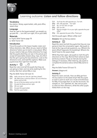Module 3: Getting around20
Learning outcome: Listen and follow directions
Vocabulary
bus station, library, supermarket, café, post office,
sweet shop
Language
How do I get to the (supermarket)?, go straight on,
go past the ..., turn left, turn right, It’s on your (left).
Materials
	 Pupil’s Skills Trainer page 18
	 Skills Trainer CD
Introduction
Focus the pupils on the lesson header, Listen and
follow directions. Ask, When do you need to follow
directions? (when you’re lost/in a new place). What
do you need to help you follow directions? (a map).
Ask the pupils what they can see in the picture and
accept all reasonable answers (boy, map, etc.) Elicit
that the girl is giving the boy directions. Look at the
directions icons, and read the captions. Make sure
pupils know their right from their left.
Activity 1 
CD
12
 
Read the rubric and tell the pupils that they are
just going to listen and not write anything for this
activity. Ask them where Billy is now.
Play the Skills Trainer CD track 12.
Billy: 	 Hello, excuse me. How do I get here, please?
Girl: 	 OK. We’re here, at the bus station. Go out of the bus
station and turn left.
Billy: 	 Go out of the bus station and turn left. OK.
Girl: 	 Go past the library and turn right.
Billy: 	 OK, turn right.
Girl: 	 Go past the supermarket.
Billy: 	 Past the supermarket…
Girl: 	 You’ll see the café opposite you. Turn left.
Billy: 	 OK, café opposite… Turn right.
Girl: 	 No, no! Turn left, not right.
Billy: 	 OK, turn left…
Girl: 	 Now go straight. It’s on your right, opposite the post
office.
Billy: 	 OK, opposite the post office. Thank you!
Ask the pupils again, Where is Billy now?
Answers: He’s at the bus station.
Activity 2 
CD
13
Read the rubric and tell the pupils that they are now
going to hear the conversation again. Ask pupils to
look at the map and ask questions, e.g. Where’s the
(post office)? (opposite the bookshop). Where’s the
bank? (next to the sweet shop).
While they listen again, ask pupils to mark the girl’s
directions on the map. Remind them where to start
(at the bus station). Pause at intervals during the
dialogue if necessary. After listening, ask pupils to
complete the sentence about where Billy wants to
go.
Play the Skills Trainer CD track 13.
Answer: playground.
Activity 3
Read the rubric and ask, How can Billy get from
the bus station to the sweet shop? Ask the pupils
to work in pairs to work out a route and directions
for Billy. Encourage them to use the structures, Go
straight on, Turn right/left, etc. Ask various pairs
to read out their directions, whilst the other pupils
follow them on the map.
Module
3
 