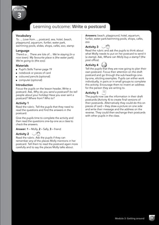 Module 3: Getting around 21
Learning outcome: Write a postcard
Vocabulary
To…, Love from…, postcard, sea, hotel, beach,
playground, aquarium, funfair, water park,
swimming pools, slides, shops, cafés, zoo, stamp
Language
There’s a… There are lots of… We’re staying (in a
nice town). My favourite place is (the water park).
We’re going to (the zoo).
Materials
	 Pupil’s Skills Trainer page 19
	 notebook or pieces of card
	 coloured pencils (optional)
	 computer (optional)
Introduction
Focus the pupils on the lesson header, Write a
postcard. Ask, Why do you send a postcard? (to tell
people about your holiday) Have you ever sent a
postcard? Where from? Who to?
Activity 1
Read the rubric. Tell the pupils that they need to
read the questions and find the answers in the
postcard.
Give the pupils time to complete the activity and
then read the questions one-by-one as a class to
check the answers.
Answer: 1 – Molly, 2 – Sally, 3 – friend
Activity 2 
Read the rubric. Ask the pupils if they can
remember any of the places Molly mentions in her
postcard. Tell them to read the postcard again more
carefully and to say the places Molly talks about.
Answers: beach, playground, hotel, aquarium,
funfair, water park/swimming pools, shops, cafés,
zoo
Activity 3 
Read the rubric and ask the pupils to think about
what Molly needs to put on her postcard to send it
(a stamp). Ask, Where can Molly buy a stamp? (the
post office).
Activity 4 
Tell the pupils that they are now going to plan their
own postcard. Focus their attention on the draft
postcard and go through the sub-headings one-
by-one, eliciting examples. Pupils can either work
individually, in pairs or in small groups to complete
this activity. Encourage them to invent an address
for the person they are writing to.
Activity 5 
The pupils now use the information in their draft
postcards (Activity 4) to create final versions of
their postcards. Alternatively they could do this on
pieces of card – they draw a picture on one side
and write their message and the address on the
reverse. They could then exchange their postcards
with other pupils in the class.
Module
3
 