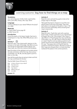 Module 3: Getting around22
Learning outcome: Say how to find things on a map
Vocabulary
zoo, swimming pool, funfair, hotel, supermarket,
bank, post office, library, café, map, island
Language
Is there a (library) on your island? Where’s the (zoo)?
It’s in (B4).
Materials
	 Pupil’s Skills Trainer page 20
	 Skills Trainer CD
Introduction
Focus the pupils on the lesson header, Say how to
find things on a map. Ask, When/Why do you use a
map?
Activity 1 
CD
14
Read the rubric, then draw pupils’ attention to the
pictures on the right of the page. Ask What can you
see? Accept all reasonable answers (library, zoo,
hotel, bank, etc.) Elicit the names of all the places.
Read the letters of the alphabet and numbers along
the side and bottom of the first map. Give various
coordinates, e.g. A4, B6, and ask pupils to point to
them on the map.
Now tell the pupils they are going to listen and find
the map coordinates for the zoo.
Play the Skills Trainer CD track 14.
Boy:	 Is there a library on your island?
Girl:	 No, there isn’t.
Boy:	 Is there a zoo?
Girl:	 Yes, there is.
Boy:	 Where’s the zoo?
Girl:	 It’s in B4.
Answer: B4
Activity 2
Read the rubric and ask the pupils to look at the
empty maps on the page.
Tell pupils they have to choose six out of the nine
places shown at the top of the page. They mark
each place in one square of the grid on map 1. Tell
them to do this individually, without showing their
map to anyone else.
Activity 3
Read the rubric. Pupils then work with a partner.
Pupil A asks, Is there a (school) on your island? Pupil
B answers Yes or No. If the answer is Yes, Pupil A
asks Where is it? Pupil B gives the map coordinates
of the place, e.g. It’s in B6. Pupil A marks the place
on map 2. Pupil A continues asking questions until
he/she has found and marked all six places on Pupil
B’s map. They swap roles and Pupils B asks the
questions and Pupil A answers. Ask them to look at
their maps and compare them, to check that they
marked all the places in the correct positions.
Module
3
 