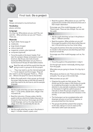 Module 3: Getting aroundModule 3: Getting around 23
Final task: Do a project
Task
Design and present a tourist brochure
Vocabulary
places, activities
Language
It’s a big city. What places can you visit? You can
visit the… What activities can you do? There’s…
There are…
Materials
	 Pupil’s Skills Trainer page 21
	notebooks
	 large sheets of paper
	 colours (optional)
	 magazines, scissors, glue (optional)
	 computers (optional)
	 Focus the pupils on the lesson header, Final
task: Do a project, Design and present a tourist
brochure. Ask Do you ever look at tourist
brochures? What information can you find in a
tourist brochure? Accept all reasonable answers.
Read the task and tell the pupils that they are
going to work in groups to do this project.
They may need to use the internet (optional)
to do research and find images. They will
also need to use the language There’s a…/There
are… Where’s the (zoo)? It’s next to the (funfair).
	 Before the pupils work in their groups, go through
the project step-by-step so that they are aware of
what they need to do and how to use the example
language.
Step 1
	 Ask the pupils what they can see in the photos in
step 1 – a city centre, seaside town, village in the
mountains etc.
	 Read the instruction, Choose a place. Ask the
pupils to tell you what kind of place they want to
choose for their brochure. Encourage use of the
model language, such as, It’s a big city/a small
village. It’s in the mountains/by the sea. etc.
Step 2
	 Ask the pupils what they can see in the photos in
step 2 – a funfair, a beach, a park, a zoo.
	 Read the question, What places can you visit? The
pupils should consider what attractions there are in
their chosen destination.
Encourage use of the model language, such as,
There’s a park. There are lots of shops. You can visit
the castle.
Step 3
	 Ask the pupils what they can see in the photos in
step 3 – different activities.
	 Read the question, What activities can you do?
Encourage the pupils to think about what they can
see in the pictures e.g. tour bus, horse riding.
The pupils should then think what activities they want
to include in their brochure and what they want their
brochure to look like.
Encourage use of the model language, such as, You
can…
Step 4
	 Focus the pupils on the presentation in step 4.
Go through each section individually, eliciting input
from the pupils.
What place are you going to choose: It’s a big city in
the UK.
What places are there to visit: There are lots of shops
and parks. You can go on the London Eye.
What activities can you do?
	 Organise the pupils into their groups. They
should use the four steps in their books as a guide
to completing the project, but also refer their
attention to any example vocabulary or language
on the board. It might be useful to pause at
intervals to check the groups’ progress as a class
and also to stimulate interest and motivation in the
activity.
	 The final project can be completed either with
drawings, pictures cut out from magazines, or
pictures printed from the internet.
	 The groups should then present their projects
to the class, taking it in turns to read out the
information within each sub-section.
Module
3
 