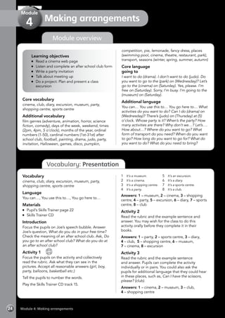 Module 4: Making arrangements24
Vocabulary: Presentation
Making arrangements
Module
4
competition, pie, lemonade, fancy dress, places
(swimming pool, cinema, theatre, restaurant, park),
transport, seasons (winter, spring, summer, autumn)
Core language
going to
I want to do (drama). I don’t want to do (judo). Do
you want to go to the (park) on (Wednesday)? Let’s
go to the (cinema) on (Saturday). Yes, please. I’m
free on (Saturday). Sorry, I’m busy. I’m going to the
(museum) on (Saturday).
Additional language
You can… You use this to… You go here to… What
activities do you want to do? Can I do (drama) on
(Wednesday)? There’s (judo) on (Thursday) at (5)
o’clock. Whose party is it? When’s the party? How
many activities are there? Why don’t we…? Let’s….
How about…? Where do you want to go? What
form of transport do you need? When do you want
to go? How long do you want to go for? What do
you want to do? What do you need to bring?
Core vocabulary
cinema, club, diary, excursion, museum, party,
shopping centre, sports centre
Additional vocabulary
film genres (adventure, animation, horror, science
fiction, comedy), days of the week, weekend, times
(2pm, 4pm, 5 o’clock), months of the year, ordinal
numbers (1-50), cardinal numbers (1st-31st) after
school club, football, painting, drama, judo, party,
invitation, Halloween, games, disco, pumpkin,
Module overview
Vocabulary
cinema, club, diary, excursion, museum, party,
shopping centre, sports centre
Language
You can…, You use this to…, You go here to…
Materials
	 Pupil’s Skills Trainer page 22
	 Skills Trainer CD
Introduction
Focus the pupils on Joe’s speech bubble. Answer
Joe’s question, What do you do in your free time?
Check the meaning of an after school club. Ask, Do
you go to an after school club? What do you do at
an after school club?
Activity 1 
CD
15
Focus the pupils on the activity and collectively
read the rubric. Ask what they can see in the
pictures. Accept all reasonable answers (girl, boy,
party, balloons, basketball etc.)
Tell the pupils to number the words.
Play the Skills Trainer CD track 15.
1	 It’s a museum.
2	 It’s a cinema.
3	 It’s a shopping centre.
4	 It’s a party.
5	 It’s an excursion.
6	 It’s a diary.
7	 It’s a sports centre.
8	 It’s a club.
Answers: 1 – museum, 2 – cinema, 3 – shopping
centre, 4 – party, 5 – excursion, 6 – diary, 7 – sports
centre, 8 – club
Activity 2
Read the rubric and the example sentence and
answer. You may wish for the class to do this
activity orally before they complete it in their
books.
Answers: 1 – party, 2 – sports centre, 3 – diary,
4 – club, 5 – shopping centre, 6 – museum,
7 – cinema, 8 – excursion
Activity 3
Read the rubric and the example sentence
and answer. Pupils can complete the activity
individually or in pairs. You could also ask the
pupils for additional language that they could hear
in these places, such as, Can I have the scissors,
please? (club).
Answers: 1 – cinema, 2 – museum, 3 – club,
4 – shopping centre
Learning objectives
	 Read a cinema web page
	 Listen and complete an after school club form
	 Write a party invitation
	 Talk about meeting up
	 Do a project: Plan and present a class
excursion
 