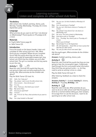 Module 4: Making arrangements26
Vocabulary
after school club, football, painting, drama, judo,
Monday, Tuesday, Wednesday, Thursday, (5) o’clock,
September, party
Language
What activities do you want to do? Can I do (drama)
on (Wednesday)? There’s (judo) on (Thursday) at (5)
o’clock.
Materials
	 Pupil’s Skills Trainer page 24
	 Skills Trainer CD
Introduction
Focus the pupils on the lesson header, Listen and
complete an after school club form. Ask, What
forms do you complete? Where do you complete
forms? Ask the pupils what they can see in the
photo and accept all reasonable answers (girl, boy,
school, etc.) Elicit that the children are at an after
school club. The girl is a member and the boy wants
to join the club.
Activity 1 
CD
16
 
Read the rubric and tell the pupils that they are
just going to listen and not write anything for this
activity. Ask, What activities do the children talk
about?
Play the Skills Trainer CD track 16.
Girl:	 Hello. Can I help you?
Boy:	 Yes, please. I want to join the after school club.
Girl:	 One moment… How old are you?
Boy:	 I’m nine.
Girl:	 Nine. Thank you. And what’s your name?
Boy:	 My name’s Theo.
Girl:	 How do you spell that?
Boy:	 T-H-E-O
Girl:	 OK. T-H-E-O. So Theo, what activities do you want to
do?
Boy:	 Can I play football on Monday?
Girl:	 Yes, you can. So that’s football on Monday at 5
o’clock.
Boy:	 Can I do painting on Tuesday?
Girl:	 No, you can’t. But there’s drama on Tuesday at 4
o’clock.
Boy:	 Yes, please! I love drama! Can I do drama on
Wednesday, too?
Girl:	 No, sorry. The club’s closed on Wednesday.
Boy:	 How about judo on Thursday?
Girl:	 Erm… Thursday. Yes, there’s judo on Thursday at 5
o’clock.
	 When’s your birthday?
Boy:	 My birthday? It’s on 5th September.
Girl:	 OK. 5th September… Great! We can have a party that
day! See you after school.
Boy:	 Yes, see you after school next week. Bye!
Ask the pupils again, What activities do the children
talk about?
Answers: football, painting, drama, judo
Activity 2 
CD0
17
Read the rubric and tell the pupils that they are now
going to hear the conversation again. Collectively
read through the form and predict what information
they think they are going to write – i.e. do they
need to write an activity, a time or a date.
Play the Skills Trainer CD track 17.
After listening, feedback as a class to check the
answers.
Answers: Activity 1 – football, Activity 2 – drama,
Activity 3 – Thursday, Birthday – 5th
Activity 3 
Read the rubric and ask, What activities do you
want to do at an after school club? Ask the pupils to
think for a moment before telling you their answers.
Encourage them to use the structure, I want to do
(painting) at an after school club.
Module
4
Learning outcome:
Listen and complete an after school club form
 