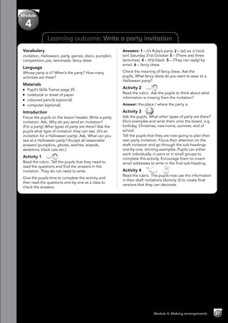 Module 4: Making arrangements 27
Vocabulary
invitation, Halloween, party, games, disco, pumpkin,
competition, pie, lemonade, fancy dress
Language
Whose party is it? When’s the party? How many
activities are there?
Materials
	 Pupil’s Skills Trainer page 25
	 notebook or sheet of paper
	 coloured pencils (optional)
	 computer (optional)
Introduction
Focus the pupils on the lesson header, Write a party
invitation. Ask, Why do you send an invitation?
(For a party) What types of party are there? Ask the
pupils what type of invitation they can see. (It’s an
invitation for a Halloween party). Ask, What can you
see at a Halloween party? Accept all reasonable
answers (pumpkins, ghosts, witches, wizards,
skeletons, black cats etc.)
Activity 1 
Read the rubric. Tell the pupils that they need to
read the questions and find the answers in the
invitation. They do not need to write.
Give the pupils time to complete the activity and
then read the questions one-by-one as a class to
check the answers.
Answers: 1 – It’s Ruby’s party. 2 – (at) six o’clock
(on) Saturday 31st October 3 – (There are) three
(activities). 4 – (It’s) black. 5 – (They can reply) by
email. 6 – fancy dress
Check the meaning of fancy dress. Ask the
pupils, What fancy dress do you want to wear to a
Halloween party?
Activity 2 
Read the rubric. Ask the pupils to think about what
information is missing from the invitation?
Answer: the place / where the party is
Activity 3 
Ask the pupils, What other types of party are there?
Elicit examples and write them onto the board, e.g.
birthday, Christmas, new home, summer, end of
school.
Tell the pupils that they are now going to plan their
own party invitation. Focus their attention on the
draft invitation and go through the sub-headings
one-by-one, eliciting examples. Pupils can either
work individually, in pairs or in small groups to
complete this activity. Encourage them to invent
email addresses to write in the final sub-heading.
Activity 4   
Read the rubric. The pupils now use the information
in their draft invitations (Activity 3) to create final
versions that they can decorate.
Module
4
Learning outcome: Write a party invitation
 