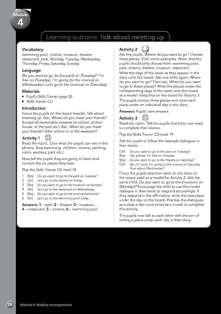 Module 4: Making arrangements28
Vocabulary
swimming pool, cinema, museum, theatre,
restaurant, park, Monday, Tuesday, Wednesday,
Thursday, Friday, Saturday, Sunday
Language
Do you want to go (to the park) on (Tuesday)? I’m
free on (Tuesday). I’m going (to the cinema) on
(Wednesday). Let’s go to the (cinema) on (Saturday).
Materials
	 Pupil’s Skills Trainer page 26
	 Skills Trainer CD
Introduction
Focus the pupils on the lesson header, Talk about
meeting up. Ask, Where do you meet your friends?
Accept all reasonable answers (at school, at their
house, at the park etc.) Ask, When do you meet
your friends? After school or at the weekend?
Activity 1 
CD
18
Read the rubric. Elicit what the pupils can see in the
photos, (boy swimming, children, cinema, painting,
violin, waitress, park etc.)
Now tell the pupils they are going to listen and
number the six places they hear.
Play the Skills Trainer CD track 18.
1	Boy:	Do you want to go to the park on Tuesday?
2	Girl:	Let’s go to the theatre on Friday.
3	Boy:	Do you want to go to the museum on Sunday?
4	Girl:	Let’s go to the restaurant on Wednesday.
5	Boy:	Do you want to go to the cinema tomorrow?
6	Girl:	Let’s go to the swimming pool today.
Answers: 1 – park, 2 – theatre, 3 – museum,
4 – restaurant, 5 – cinema, 6 – swimming pool
Module
4
Learning outcome: Talk about meeting up
Activity 2 
Ask the pupils, Where do you want to go? Choose
three places. Elicit some examples. Note, that the
pupils should only choose from: swimming pool,
park, cinema, theatre, museum, restaurant.
Write the days of the week as they appear in the
diary onto the board. Ask one child again, Where
do you want to go? Then ask, When do you want
to go to these places? Write the places under the
corresponding days of the week onto the board
as a model. Keep this on the board for Activity 3.
The pupils choose three places and write each
place under an individual day in the diary.
Answers: Pupils’ own answers
Activity 3 
CD
19
Read the rubric. Tell the pupils that they now need
to complete their diaries.
Play the Skills Trainer CD track 19.
Ask the pupils to follow the example dialogues in
their books.
Girl:	 Do you want to go to the park on Tuesday?
Boy:	 Yes, please. I’m free on Tuesday.
Boy:	 Do you want to go to the theatre on Saturday?
Girl:	 No, I’m sorry. I’m going to the cinema on Saturday.
How about Wednesday?
Focus the pupils attention back on the diary on
the board used as a model for Activity 2. Ask the
same child, Do you want to go to the (museum) on
(Monday)? Encourage the child to use the model
dialogue in their book to respond accordingly. If
they respond in the affirmative, write the new place
under the day on the board. Practise the dialogues
as a class a few more times as a model to complete
this activity.
The pupils now talk to each other with the aim of
writing a place under each day in their diary.
 