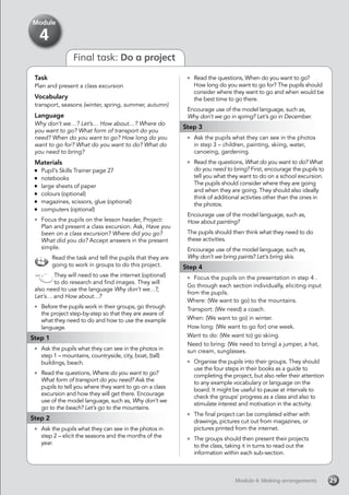 Module 4: Making arrangementsModule 4: Making arrangements 29
Final task: Do a project
Task
Plan and present a class excursion
Vocabulary
transport, seasons (winter, spring, summer, autumn)
Language
Why don’t we…? Let’s… How about…? Where do
you want to go? What form of transport do you
need? When do you want to go? How long do you
want to go for? What do you want to do? What do
you need to bring?
Materials
	 Pupil’s Skills Trainer page 27
	notebooks
	 large sheets of paper
	 colours (optional)
	 magazines, scissors, glue (optional)
	 computers (optional)
	 Focus the pupils on the lesson header, Project:
Plan and present a class excursion. Ask, Have you
been on a class excursion? Where did you go?
What did you do? Accept answers in the present
simple.
Read the task and tell the pupils that they are
going to work in groups to do this project.
They will need to use the internet (optional)
to do research and find images. They will
also need to use the language Why don’t we…?,
Let’s… and How about…?
	 Before the pupils work in their groups, go through
the project step-by-step so that they are aware of
what they need to do and how to use the example
language.
Step 1
	 Ask the pupils what they can see in the photos in
step 1 – mountains, countryside, city, boat, (tall)
buildings, beach.
	 Read the questions, Where do you want to go?
What form of transport do you need? Ask the
pupils to tell you where they want to go on a class
excursion and how they will get there. Encourage
use of the model language, such as, Why don’t we
go to the beach? Let’s go to the mountains.
Step 2
	 Ask the pupils what they can see in the photos in
step 2 – elicit the seasons and the months of the
year.
	 Read the questions, When do you want to go?
How long do you want to go for? The pupils should
consider where they want to go and when would be
the best time to go there.
Encourage use of the model language, such as,
Why don’t we go in spring? Let’s go in December.
Step 3
	 Ask the pupils what they can see in the photos
in step 3 – children, painting, skiing, water,
canoeing, gardening.
	 Read the questions, What do you want to do? What
do you need to bring? First, encourage the pupils to
tell you what they want to do on a school excursion.
The pupils should consider where they are going
and when they are going. They should also ideally
think of additional activties other than the ones in
the photos.
Encourage use of the model language, such as,
How about painting?
The pupils should then think what they need to do
these activities.
Encourage use of the model language, such as,
Why don’t we bring paints? Let’s bring skis.
Step 4
	 Focus the pupils on the presentation in step 4 .
Go through each section individually, eliciting input
from the pupils.
Where: (We want to go) to the mountains.
Transport: (We need) a coach.
When: (We want to go) in winter.
How long: (We want to go for) one week.
Want to do: (We want to) go skiing.
Need to bring: (We need to bring) a jumper, a hat,
sun cream, sunglasses.
	 Organise the pupils into their groups. They should
use the four steps in their books as a guide to
completing the project, but also refer their attention
to any example vocabulary or language on the
board. It might be useful to pause at intervals to
check the groups’ progress as a class and also to
stimulate interest and motivation in the activity.
	 The final project can be completed either with
drawings, pictures cut out from magazines, or
pictures printed from the internet.
	 The groups should then present their projects
to the class, taking it in turns to read out the
information within each sub-section.
Module
4
 