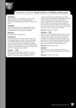 Module 5: Choosing what to eat 31
Learning outcome: Read and do a healthy eating quiz
Vocabulary
sweets, biscuits, fruit, vegetables, carrot, potato,
salad, fizzy drinks, healthy, unhealthy, never,
sometimes, every day, (once) a week, lots of, a little,
a few
Language
How healthy are you? How many (sweets) do you
eat (every week)? How much (fruit) do you eat
(every day)? How often do you eat (salad)?
Materials
	 Pupil’s Skills Trainer page 29
Introduction
Focus the pupils on the lesson header, Read and
do a healthy eating quiz. Ask, Have you ever done
a quiz? When/Where? Ask the pupils what they
can see in the pictures and accept all reasonable
answers (sweets, fizzy drinks, fruit etc.) Read the title
of the quiz, How healthy are you? Discuss what food
they think is healthy and unhealthy.
Activity 1 
Read the rubric and look at question 1. Look at
the illustration next to the question and read the
captions. Check that pupils understand lots of
sweets and a few sweets. Ask pupils around the
class to answer the question. Read question 2 aloud
with the class in the same way, and check that
pupils understand lots of fruit/a little fruit/no fruit.
Tell the pupils to now read the other questions in
the quiz and to tick their answers on the page. Give
them a time limit of 5 minutes to do this. Ask pupils
around the class to tell you their answers.
Answers: Pupils’ own answers
Activity 2 
Read the rubric and tell the pupils to count up how
many a, b and c answers they circled in their quiz.
They write the number of a, b, and c answers in
the boxes. Ask, Who got mostly (‘a’) answers? Ask
pupils to put their hands up accordingly. Repeat for
the ‘b’ and ‘c’ answers. Ask the pupils to read the
three texts explaining the results of the quiz.
Answers: Pupils’ own answers
Activity 3
Read the rubric. Tell the pupils to read the quiz
again and write T for true sentences and F for false
ones.
Answers: 1– F, 2 – T, 3 – F, 4 – T
Module
5
 