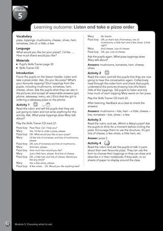 Module 5: Choosing what to eat32
Learning outcome: Listen and take a pizza order
Vocabulary
pizza, toppings, mushrooms, cheese, olives, ham,
tomatoes, lots of, a little, a few
Language
What would you like (on your pizza)?, I’d like…,
How much (ham) would you like?
Materials
	 Pupil’s Skills Trainer page 30
	 Skills Trainer CD
Introduction
Focus the pupils on the lesson header, Listen and
take a pizza order. Ask, Do you like pizza? What’s
your favourite topping? Elicit toppings from the
pupils, including mushrooms, tomatoes, ham,
cheese, olives. Ask the pupils what they can see in
the pictures and accept all reasonable answers (girl,
phone, takeaway, menu, etc.) Elicit that the girl is
ordering a takeaway pizza on the phone.
Activity 1 
CD
21
 
Read the rubric and tell the pupils that they are
just going to listen and not write anything for this
activity. Ask, What pizza toppings does Mary talk
about?
Play the Skills Trainer CD track 21.
Pizza boy: 	Pizza Pizza. Can I help you?
Mary:	 Yes, I’d like to order a pizza, please.
Pizza boy: 	OK. What would you like on your pizza?
Mary:	 I’d like lots of tomatoes, and lots of mushrooms,
please.
Pizza boy:	 OK, lots of tomatoes and lots of mushrooms.
Mary:	 And ham, please.
Pizza boy: 	How much ham would you like?
Mary:	 Just a little ham, please. And lots of cheese.
Pizza boy: 	OK, a little ham and lots of cheese. Would you
like any olives?
Mary:	 Yes, a few olives, please.
Pizza boy: 	A few olives… Ok. Would you like anything else?
Mary:	 No thanks.
Pizza boy: 	OK, so that’s lots of tomatoes, lots of
mushrooms, a little ham and a few olives. Is that
right?
Mary:	 And cheese. Lots of cheese.
Pizza boy: 	OK, yes. Lots of cheese.
Ask the pupils again, What pizza toppings does
Mary talk about?
Answers: mushrooms, tomatoes, ham, cheese,
olives
Activity 2 
CD
22
Read the rubric and tell the pupils that they are now
going to hear the conversation again. Collectively
read through the order form and check that pupils
understand the pictures showing lots of/a few/a
little of the toppings. Tell pupils to listen and tick
how much of each topping Mary wants on her pizza.
Play the Skills Trainer CD track 22.
After listening, feedback as a class to check the
answers.
Answers: mushrooms – lots, ham – a little, cheese –
lots, tomatoes – lots, olives – a few
Activity 3
Read the rubric and ask, Which is Mary’s pizza? Ask
the pupils to think for a moment before circling the
pizza. Encourage them to use the structure, It’s got
lots of cheese, a few olives, a little ham, etc.
Answer: pizza 2
Activity 4 
Read the rubric and ask the pupils to talk in pairs
about their own favourite pizza. They can use the
form to choose their toppings or they can draw and
describe it in their notebooks if they wish, or on
sheets of paper to display around the class.
Module
5
 