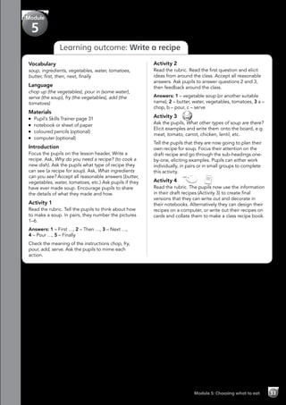 Module 5: Choosing what to eat 33
Learning outcome: Write a recipe
Vocabulary
soup, ingredients, vegetables, water, tomatoes,
butter, first, then, next, finally
Language
chop up (the vegetables), pour in (some water),
serve (the soup), fry (the vegetables), add (the
tomatoes)
Materials
	 Pupil’s Skills Trainer page 31
	 notebook or sheet of paper
	 coloured pencils (optional)
	 computer (optional)
Introduction
Focus the pupils on the lesson header, Write a
recipe. Ask, Why do you need a recipe? (to cook a
new dish). Ask the pupils what type of recipe they
can see (a recipe for soup). Ask, What ingredients
can you see? Accept all reasonable answers (butter,
vegetables, water, tomatoes, etc.) Ask pupils if they
have ever made soup. Encourage pupils to share
the details of what they made and how.
Activity 1
Read the rubric. Tell the pupils to think about how
to make a soup. In pairs, they number the pictures
1–6.
Answers: 1 – First …, 2 – Then …, 3 – Next …,
4 – Pour …, 5 – Finally
Check the meaning of the instructions chop, fry,
pour, add, serve. Ask the pupils to mime each
action.
Activity 2
Read the rubric. Read the first question and elicit
ideas from around the class. Accept all reasonable
answers. Ask pupils to answer questions 2 and 3,
then feedback around the class.
Answers: 1 – vegetable soup (or another suitable
name), 2 – butter, water, vegetables, tomatoes, 3 a –
chop, b – pour, c – serve
Activity 3 
Ask the pupils, What other types of soup are there?
Elicit examples and write them onto the board, e.g.
meat, tomato, carrot, chicken, lentil, etc.
Tell the pupils that they are now going to plan their
own recipe for soup. Focus their attention on the
draft recipe and go through the sub-headings one-
by-one, eliciting examples. Pupils can either work
individually, in pairs or in small groups to complete
this activity.
Activity 4   
Read the rubric. The pupils now use the information
in their draft recipes (Activity 3) to create final
versions that they can write out and decorate in
their notebooks. Alternatively they can design their
recipes on a computer, or write out their recipes on
cards and collate them to make a class recipe book.
Module
5
 