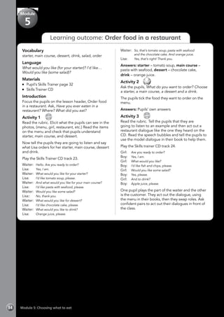 Module 5: Choosing what to eat34
Learning outcome: Order food in a restaurant
Vocabulary
starter, main course, dessert, drink, salad, order
Language
What would you like (for your starter)? I’d like…
Would you like (some salad)?
Materials
	 Pupil’s Skills Trainer page 32
	 Skills Trainer CD
Introduction
Focus the pupils on the lesson header, Order food
in a restaurant. Ask, Have you ever eaten in a
restaurant? Where? What did you eat?
Activity 1 
CD
23
Read the rubric. Elicit what the pupils can see in the
photos, (menu, girl, restaurant, etc.) Read the items
on the menu and check that pupils understand
starter, main course, and dessert.
Now tell the pupils they are going to listen and say
what Lisa orders for her starter, main course, dessert
and drink.
Play the Skills Trainer CD track 23.
Waiter: 	Hello. Are you ready to order?
Lisa:	 	 Yes, I am.
Waiter:	 What would you like for your starter?
Lisa: 	 	 I’d like tomato soup, please.
Waiter: 	And what would you like for your main course?
Lisa: 	 	 I’d like pasta with seafood, please.
Waiter: 	Would you like some salad?
Lisa:: 	 	 No, thank you.
Waiter: 	What would you like for dessert?
Lisa: 	 	 I’d like chocolate cake, please.
Waiter: 	What would you like to drink?
Lisa: 	 	 Orange juice, please.
Waiter:	 So, that’s tomato soup, pasta with seafood 		
	 and the chocolate cake. And orange juice.
Lisa: 	 	 Yes, that’s right! Thank you.
Answers: starter – tomato soup, main course –
pasta with seafood, dessert – chocolate cake,
drink – orange juice.
Activity 2 
Ask the pupils, What do you want to order? Choose
a starter, a main course, a dessert and a drink.
The pupils tick the food they want to order on the
menu.
Answers: Pupils’ own answers
Activity 3 
CD
24
Read the rubric. Tell the pupils that they are
going to listen to an example and then act out a
restaurant dialogue like the one they heard on the
CD. Read the speech bubbles and tell the pupils to
use the model dialogue in their book to help them.
Play the Skills trainer CD track 24.
Girl:	 Are you ready to order?
Boy:	 Yes, I am.
Girl:	 What would you like?
Boy:	 I’d like fish and chips, please.
Girl:	 Would you like some salad?
Boy:	 Yes, please.
Girl:	 And to drink?
Boy:	 Apple juice, please.
One pupil plays the part of the waiter and the other
is the customer. They act out the dialogue, using
the menu in their books, then they swap roles. Ask
confident pairs to act out their dialogues in front of
the class.
Module
5
 
