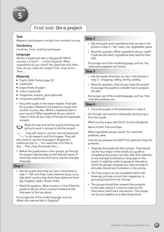 Module 5: Choosing what to eatModule 5: Choosing what to eat 35
Final task: Do a project
Task
Research and present a recipe from another country
Vocabulary
countries, food, cooking techniques
Language
What’s a traditional dish in (England)? Which
country is it from? … is from England. What
ingredients do you need? You need lots of/a little…
How do you make the recipe? First, chop some…
Then, …
Materials
	 Pupil’s Skills Trainer page 33
	notebooks
	 large sheets of paper
	 colours (optional)
	 magazines, scissors, glue (optional)
	 computers (optional)
	 Focus the pupils on the lesson header, Final task:
Do a project, Research and present a recipe from
another country. Ask, What’s a traditional dish in
your country? What ingredients do you need to
make it? How do you make it? Accept all reasonable
answers.
Read the task and tell the pupils that they are
going to work in groups to do this project.
They will need to use the internet (optional)
to do research and find images. They will
also need to use the language In (England) a
traditional dish is…. You need lots of /a little /a
few…. First, chop the (meat), then…..
	 Before the pupils work in their groups, go through
the project step-by-step so that they are aware of
what they need to do and how to use the example
language.
Step 1
	 Ask the pupils what they can see in the photos in
step 1 – fish and chips, sushi, beetroot soup, curry.
Ask which country they think these dishes are from
(eg. England, Japan, Russia, India)
	 Read the question, What country is it from? Ask the
pupils to tell you which country’s traditional dish
they want to find out about.
Encourage use of the model language, such as,
What’s the national dish in England?
Step 2
	 Ask the pupils what ingredients they can see in the
photos in step 2 – fish, meat, rice, vegetables, pasta
	 Read the question, What ingredients do you need?
Pupils decide which ingredients they need for their
dish.
Encourage use of the model language, such as, You
need some peppers and onions.
Step 3
	 Ask the pupils what they can see in the photos in
step 3 – chopping, rolling, stirring, adding.
	 Read the question, How do you make the recipe?
Encourage the pupils to consider how to prepare
the dish.
Encourage use of the model language, such as, First,
chop the potatoes, etc.
Step 4
	 Focus the pupils on the presentation in step 4 .
Go through each section individually, eliciting input
from the pupils.
What country is your dish from?: It’s from (England).
Name of dish: Fish and chips.
What ingredients do you need?: You need fish,
potatoes, peas.
How do you prepare the dish? First, peel and chop the
potatoes…
	 Organise the pupils into their groups. They should
use the four steps in their books as a guide to
completing the project, but also refer their attention
to any example vocabulary or language on the
board. It might be useful to pause at intervals to
check the groups’ progress as a class and also to
stimulate interest and motivation in the activity.
	 The final project can be completed either with
drawings, pictures cut out from magazines, or
pictures printed from the internet.
	 The groups should then present their projects
to the class, taking it in turns to read out the
information within each sub-section. The recipes
can be put together as a class recipe book.
Module
5
 