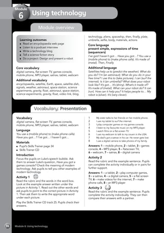Module 6: Using technology36
Vocabulary: Presentation
Using technology
Module
6
Learning outcomes
	 Read an encyclopaedia web page
	 Listen to a podcast interview
	 Write a technology blog
	 Tell a science fiction story
	 Do a project: Design and present a robot
Core vocabulary
digital camera, flat screen TV, games console,
mobile phone, MP3 player, satnav, tablet, webcam
Additional vocabulary
encyclopaedia, satellite, Earth, space, satellite dish,
signals, weather, astronaut, space station, science
experiments, gravity, float, astronaut, space station,
science experiments, gravity, float, video link, blog,
technology, aliens, spaceship, then, finally, plate,
umbrella, selfie, body, materials, actions
Core language
present simple, expressions of time
(sequencers)
I’ve got/I haven’t got… Have you got…? You use a
(mobile phone) to (make phone calls). It’s made of
(metal). Then, Finally
Additional language
Satellites help us to (predict the weather). What do
you do? I’m (an astronaut). What do you do in your
free time? I use this to (take pictures). I can (surf the
internet). Is it (an umbrella)? What does your robot
look like? It’s got… It’s (shiny). What’s it made of?
It’s made of (metal). What can your robot do? It can
(run). How can it help you? It helps people to… My
robot is (silver). It’s (very clever).
Vocabulary
digital camera, flat screen TV, games console,
mobile phone, MP3 player, satnav, tablet, webcam
Language
You use a (mobile phone) to (make phone calls).
Have you got…? I’ve got… I haven’t got…
Materials
	 Pupil’s Skills Trainer page 34
	 Skills Trainer CD
Introduction
Focus the pupils on Luke’s speech bubble. Ask
them to answer Luke’s question, Have you got a
games console? Check the meaning of modern
technology. Ask pupils to tell you other examples of
modern technology.
Activity 1 
CD
25
Read the rubric and the words in the word box.
Look at the example answer written under the
picture in Activity 1. Read out the other words and
ask pupils to point to the correct picture in Activity
1. Then ask them to write the appropriate word
under each picture.
Play the Skills Trainer CD track 25. Pupils check their
answers.
1	 My sister talks to her friends on her mobile phone.
2	 I use my tablet to surf the internet.
3	 I play computer games on my games console.
4	 I listen to my favourite music on my MP3 player.
5	 I watch films on a flat screen TV.
6	 I use my webcam to talk to my cousin in the USA.
7	 My dad’s got a satnav in his car. He never gets lost.
8	 I use a digital camera to take photos of my family.
Answers: 1 – mobile phone, 2 – tablet, 3 – games
console, 4 – MP3 player, 5 – flatscreen TV,
6 – webcam, 7 – satnav, 8 – digital camera
Activity 2
Read the rubric and the example sentence. Pupils
can complete the activity individually or in pairs for
further support.
Answers: 1 – a tablet, 2 – play computer games,
3 – a satnav, 4 – a digital camera, 5 – a flat screen
TV, 6 – make videos for the internet, 7 – make
phone calls, 8 – an MP3 player
Activity 3 
Read the rubric and the example sentence. Pupils
complete the activity individually. They can then
compare their answers with a partner.
Module overview
 