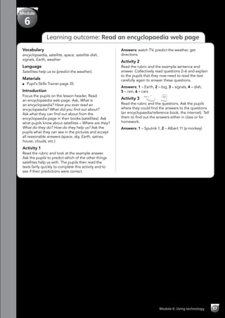 Module 6: Using technology 37
Learning outcome: Read an encyclopaedia web page
Vocabulary
encyclopaedia, satellite, space, satellite dish,
signals, Earth, weather
Language
Satellites help us to (predict the weather).
Materials
	 Pupil’s Skills Trainer page 35
Introduction
Focus the pupils on the lesson header, Read
an encyclopaedia web page. Ask, What is
an encyclopaedia? Have you ever read an
encyclopaedia? What did you find out about?
Ask what they can find out about from the
encyclopaedia page in their books (satellites). Ask
what pupils know about satellites – Where are they?
What do they do? How do they help us? Ask the
pupils what they can see in the pictures and accept
all reasonable answers (space, sky, Earth, satnav,
house, clouds, etc.)
Activity 1
Read the rubric and look at the example answer.
Ask the pupils to predict which of the other things
satellites help us with. The pupils then read the
texts fairly quickly to complete this activity and to
see if their predictions were correct.
Answers: watch TV, predict the weather, get
directions
Activity 2
Read the rubric and the example sentence and
answer. Collectively read questions 2–6 and explain
to the pupils that they now need to read the text
carefully again to answer these questions.
Answers: 1 – Earth, 2 – big, 3 – signals, 4 – dish,
5 – rain, 6 – cars
Activity 3   
Read the rubric and the questions. Ask the pupils
where they could find the answers to the questions
(an encyclopaedia/reference book, the internet). Tell
them to find out the answers either in class or for
homework.
Answers: 1 – Sputnik 1, 2 – Albert 11 (a monkey)
Module
6
 