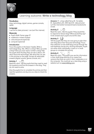 Module 6: Using technology 39
Learning outcome: Write a technology blog
Vocabulary
blog, technology, digital camera, games console,
tablet
Language
I use this to (take pictures). I can (surf the internet).
Materials
	 Pupil’s Skills Trainer page 37
	 notebook or sheet of paper
	 coloured pencils (optional)
	 computer (optional)
Introduction
Focus the pupils on the lesson header, Write a
technology blog. Ask, What is a blog? Who can write
a blog? Have you ever read or written a blog? Ask
the pupils what the blog they can see is about. (It’s
about favourite technology). Ask what they can see
in the pictures on the page. Accept all reasonable
answers (digital camera, games console, etc.)
Activity 1 
Read the rubric. Tell the pupils that they need to read
the questions and find the answers in the blog. They
do not need to write.
Give the pupils time to complete the activity and then
read the questions one-by-one as a class to check the
answers.
Answers: 1 – a boy called Harry, 2 – his tablet,
3 – SpaceAliens, 4 – 25th April, 5 – take pictures/
surf the internet/do homework/read e-books/write
emails
Activity 2 
Read the rubric. Ask the pupils if they would like
to respond to Harry’s blog? What would they say?
Invite answers from pupils around the class.
Activity 3 
Tell the pupils that they are now going to plan their
own blog about their favourite technology. Focus
their attention on the draft blog and go through the
sub-headings one-by-one, eliciting examples. Pupils
can either work individually, in pairs or in small
groups to complete this activity.
Activity 4   
Read the rubric. The pupils now use the information
in their draft blogs (Activity 3) to create final
versions that they can write in their notebooks or on
the computer. You could set up a class blog using a
website such as www.kidblog.com.
Module
6
 