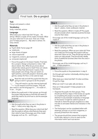 Module 6: Using technologyModule 6: Using technology 41
Final task: Do a project
Task
Design and present a robot
Vocabulary
body, materials, actions
Language
What does your robot look like? It’s got… It’s
(shiny). What’s it made of? It’s made of (metal). What
can your robot do? It can (run). How can it help
you? It helps people to… My robot is (silver). It’s
(very clever).
Materials
	 Pupil’s Skills Trainer page 39
	notebooks
	 large sheets of paper
	 colours (optional)
	 magazines, scissors, glue (optional)
	 computers (optional)
	 Focus the pupils on the lesson header, Final task:
Do a project, Design and present a robot. Talk
about robots. Ask, What do you know about
robots? Are robots good or bad? How can robots
help us? (they help astronauts in space, they
help people carry things, they can switch on
light switches, work with people in factories, play
games, sweep the floor, or be used as toys).
Read the task and tell the pupils that they are
going to work in groups to do this project.
They will need to use the internet (optional)
to do research and find images. They will
also need to use the language It’s … It’s made of…
It can… It’s got….
	 Before the pupils work in their groups, go through
the project step-by-step so that they are aware of
what they need to do and how to use the example
language.
Step 1
	 Ask the pupils what they can see in the photos in
step 1 – robot, arms, legs, dog, etc.
	 Read the question, What does your robot look like?
Ask the pupils to tell you what features they want
their robot to have. Encourage use of the model
language, such as, It’s… and It’s got….
Step 2
	 Ask the pupils what they can see in the photos in
step 2 – plastic, metal, cardboard, material.
	 Read the question, What’s it made of? The pupils
should consider which materials would be the best
ones for their robot.
Encourage use of the model language, such as, It’s
made of…..
Step 3
	 Ask the pupils what they can see in the photos in
step 3 – carrying, running.
	 Read the questions, What can your robot do? How
can it help you? Encourage the pupils to tell you
what their robot can do. They should say how their
robot can help people. They should also ideally
think of additional activities other than the ones in
the photos.
Encourage use of the model language, such as, It
can… It helps people to….
Step 4
	 Focus the pupils on the presentation in step 4.
Go through each section individually, eliciting input
from the pupils.
What does your robot look like?: It’s silver and blue.
It’s got four legs.
What can it do?: It can walk, talk and dance.
How can it help people?: It helps people to do
homework.
	 Organise the pupils into their groups. They
should use the four steps in their books as a guide
to completing the project, but also refer their
attention to any example vocabulary or language
on the board. It might be useful to pause at
intervals to check the groups’ progress as a class
and also to stimulate interest and motivation in the
activity.
	 The final project can be completed either with
drawings, pictures cut out from magazines, or
pictures printed from the internet.
	 The groups should then present their projects
to the class, taking it in turns to read out the
information within each sub-section.
Module
6
 
