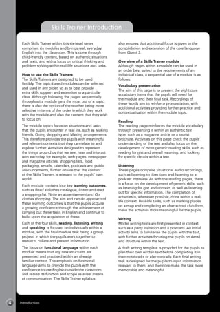 Introduction4
Each Skills Trainer within this six-level series
comprises six modules and brings real, everyday
English into the classroom. This is done through
child-friendly content, based on authentic situations
and texts, and with a focus on critical thinking and
problem solving within real-life situations and tasks.
How to use the Skills Trainers
The Skills Trainers are designed to be used
flexibly. The topic-based modules can be selected
and used in any order, so as to best provide
extra skills support and extension to a particular
class. Although following the pages sequentially
throughout a module gets the most out of a topic,
there is also the option of the teacher being more
selective in terms of the order in which they work
with the module and also the content that they wish
to focus on.
The module topics focus on situations and tasks
that the pupils encounter in real life, such as Making
friends, Going shopping and Making arrangements.
This therefore provides the pupils with meaningful
and relevant contexts that they can relate to and
explore further. Activities designed to represent
the things around us that we see, hear and interact
with each day, for example, web pages, newspaper
and magazine articles, shopping lists, food
packaging, emails, calendars, podcasts and public
announcements, further ensure that the content
of the Skills Trainers is relevant to the pupils’ own
world.
Each module contains four key learning outcomes,
such as Read a clothes catalogue, Listen and read
a shopping list, Write an advertisement and Go
clothes shopping. The aim and can do approach of
these learning outcomes is that the pupils acquire
a growing confidence through the achievement of
carrying out these tasks in English and continue to
build upon the acquisition of these.
Each of the four skills, reading, listening, writing
and speaking, is focused on individually within a
module, with the final module task being a group
project, in which the pupils work together to
research, collate and present information.
The focus on functional language within each
module means that any new structures are
presented and practised within an already-
familiar context. The emphasis on functional
language aims to provide the pupils with the
confidence to use English outside the classroom
and realise its function and scope as a real means
of communication. The Skills Trainer syllabus
also ensures that additional focus is given to the
consolidation and extension of the core language
from Quest 3.
Overview of a Skills Trainer module
Although pages within a module can be used in
an order best suited to the requirements of an
individual class, a sequential use of a module is as
follows:
Vocabulary presentation
The aim of this page is to present the eight core
vocabulary items that the pupils will need for
the module and their final task. Recordings of
these words aim to reinforce pronunciation, with
additional activities providing further practice and
contextualisation within the module topic.
Reading
The reading page reinforces the module vocabulary
through presenting it within an authentic text
type, such as a magazine article or a tourist
brochure. Activities on this page check the pupils’
understanding of the text and also focus on the
development of more generic reading skills, such as
reading for gist and overall meaning, and looking
for specific details within a text.
Listening
These pages comprise situational audio recordings,
such as listening to directions and listening to a
podcast interview. As with the reading pages, there
is a focus on the development of generic skills, such
as listening for gist and context, as well as listening
out for specific information. The completion of
activities is, whenever possible, done within a real-
life context. Real-life tasks, such as marking places
on a map and completing an after school club form,
make the activities more meaningful for the pupils.
Writing
Model writing texts are first presented in context,
such as a party invitation and a postcard. An initial
activity aims to familiarise the pupils with the text,
with further activities focusing the pupils on detail
and structure within the text.
A draft writing template is provided for the pupils to
plan their own written text before completing it in
their notebooks or electronically. Each final writing
task is designed for the pupils to input information
relevant to them, and therefore make the task more
memorable and meaningful.
Skills Trainer Introduction
 