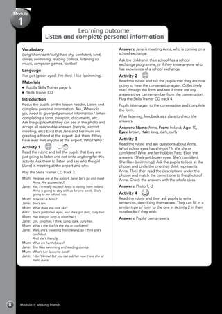 Learning outcome:
Listen and complete personal information
Module 1: Making friends8
Module
1
Vocabulary
(long/short/dark/curly) hair, shy, confident, kind,
clever, swimming, reading comics, listening to
music, computer games, football
Language
I’ve got (green eyes). I’m (ten). I like (swimming).
Materials
	 Pupil’s Skills Trainer page 6
	 Skills Trainer CD
Introduction
Focus the pupils on the lesson header, Listen and
complete personal information. Ask, When do
you need to give/get personal information? (when
completing a form, passport, documents, etc.)
Ask the pupils what they can see in the photo and
accept all reasonable answers (people, airport,
meeting, etc.) Elicit that Jane and her mum are
greeting a friend at the airport. Ask them if they
have ever met anyone at the airport. Who? Why?
Activity 1 
CD
3
 
Read the rubric and tell the pupils that they are
just going to listen and not write anything for this
activity. Ask them to listen and say who the girl
(Jane) is meeting at the airport and why.
Play the Skills Trainer CD track 3.
Mum:	Here we are at the airport, Jane! Let’s go and meet
Anna. Are you excited?
Jane:	 Yes, I’m really excited! Anna is visiting from Ireland.
Anna is going to stay with us for one week. She’s
going to my school, too.
Mum:	How old is Anna?
Jane:	 She’s ten.
Mum:	What does she look like?
Alex:	 She’s got brown eyes, and she’s got dark, curly hair.
Mum:	Has she got long or short hair?
Jane:	 Um, long hair, I think. Long, dark, curly hair.
Mum:	What’s she like? Is she shy or confident?
Jane: 	Well, she’s travelling from Ireland, so I think she’s
confident.
	 And she’s friendly.
Mum:	What are her hobbies?
Jane:	 She likes swimming and reading comics.
Mum:	What’s her favourite food?
Jane:	 I don’t know! But you can ask her now. Here she is!
Hello Anna!
Answers: Jane is meeting Anna, who is coming on a
school exchange.
Ask the children if their school has a school
exchange programme, or if they know anyone who
has experience of a school exchange.
Activity 2 
CD
4
Read the rubric and tell the pupils that they are now
going to hear the conversation again. Collectively
read through the form and see if there are any
answers they can remember from the conversation.
Play the Skills Trainer CD track 4.
Pupils listen again to the conversation and complete
the form.
After listening, feedback as a class to check the
answers.
Answers: Name: Anna, From: Ireland, Age: 10,
Eyes: brown, Hair: long, dark, curly
Activity 3
Read the rubric and ask questions about Anna,
What colour eyes has she got? Is she shy or
confident? What are her hobbies? etc. Elicit the
answers, (She’s got brown eyes. She’s confident.
She likes (swimming)). Ask the pupils to look at the
photos and circle the one they think represents
Anna. They then read the descriptions under the
photos and match the correct one to the photo of
Anna. Check the answers with the whole class.
Answers: Photo 1; d
Activity 4 
Read the rubric and then ask pupils to write
sentences, describing themselves. They can fill in a
similar type of form to the one in Activity 2 in their
notebooks if they wish.
Answers: Pupils’ own answers
 